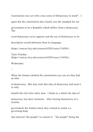 Constitution was set with a true sense of Democracy in mind". I
agree but the constitution also clearly sets the standard for our
government to be a Republic which differs from a democracy.
The
word democracy never appears and the use of democracy in its
description would delineate from its language.
(https://canvas.fscj.edu/courses/65283/users/134301)
Tyler Fletcher
(https://canvas.fscj.edu/courses/65283/users/134301)
Wednesday
When the framers drafted the constitution you can see they had
an idea
of democracy, But they took that idea of democracy and used it
to only
benefit the rich elite white man. I think as a whole the idea of
democracy was their intention. After freeing themselves of a
tyranny
government the framers knew they wanted to create a a
governing body
that allowed "the people" to control it. "the people" being the
 