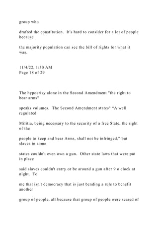 group who
drafted the constitution. It's hard to consider for a lot of people
because
the majority population can see the bill of rights for what it
was.
11/4/22, 1:30 AM
Page 18 of 29
The hypocrisy alone in the Second Amendment "the right to
bear arms"
speaks volumes. The Second Amendment states" “A well
regulated
Militia, being necessary to the security of a free State, the right
of the
people to keep and bear Arms, shall not be infringed.” but
slaves in some
states couldn't even own a gun. Other state laws that were put
in place
said slaves couldn't carry or be around a gun after 9 o clock at
night. To
me that isn't democracy that is just bending a rule to benefit
another
group of people, all because that group of people were scared of
 