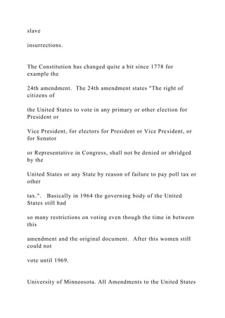 slave
insurrections.
The Constitution has changed quite a bit since 1778 for
example the
24th amendment. The 24th amendment states "The right of
citizens of
the United States to vote in any primary or other election for
President or
Vice President, for electors for President or Vice President, or
for Senator
or Representative in Congress, shall not be denied or abridged
by the
United States or any State by reason of failure to pay poll tax or
other
tax.". Basically in 1964 the governing body of the United
States still had
so many restrictions on voting even though the time in between
this
amendment and the original document. After this women still
could not
vote until 1969.
University of Minneosota. All Amendments to the United States
 