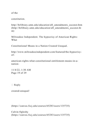 of the
constitution.
http://hrlibrary.umn.edu/education/all_amendments_usconst.htm
(http://hrlibrary.umn.edu/education/all_amendments_usconst.ht
m)
Milwaukee Independent. The hypocrisy of American Rights:
What
Constitutional Means in a Nation Created Unequal.
http://www.milwaukeeindependent.com/featured/the-hypocrisy-
of-
american-rights-what-constitutional-entitlement-means-in-a-
nation-
11/4/22, 1:30 AM
Page 19 of 29
created-unequal/
(https://canvas.fscj.edu/courses/65283/users/135735)
Calvin Oglesby
(https://canvas.fscj.edu/courses/65283/users/135735)
 