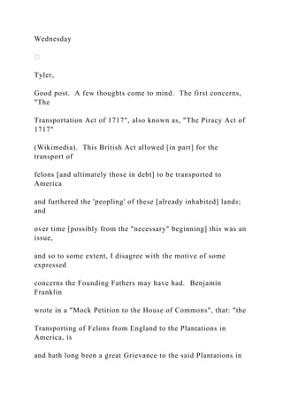 Wednesday
Tyler,
Good post. A few thoughts come to mind. The first concerns,
"The
Transportation Act of 1717", also known as, "The Piracy Act of
1717"
(Wikimedia). This British Act allowed [in part] for the
transport of
felons [and ultimately those in debt] to be transported to
America
and furthered the 'peopling' of these [already inhabited] lands;
and
over time [possibly from the "necessary" beginning] this was an
issue,
and so to some extent, I disagree with the motive of some
expressed
concerns the Founding Fathers may have had. Benjamin
Franklin
wrote in a "Mock Petition to the House of Commons", that: "the
Transporting of Felons from England to the Plantations in
America, is
and hath long been a great Grievance to the said Plantations in
 