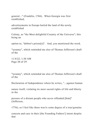 general..." (Franklin, 1766). When Georgia was first
established,
advertisements in Europe hailed the land of the newly
established
Colony, as "the Most delightful Country of the Universe"; this
being an
option to, "debtor's prison[s]". And, you mentioned the word,
"tyranny", which reminded me also of Thomas Jefferson's draft
of the
11/4/22, 1:30 AM
Page 20 of 29
"tyranny", which reminded me also of Thomas Jefferson's draft
of the
Declaration of Independence where he writes, "...against human
nature itself, violating its most sacred rights of life and liberty
in the
persons of a distant people who never offended [him]"
(Jefferson,
1776); so I feel like there was/is some degree of a true/genuine
concern and care in their [the Founding Fathers'] intent despite
that
 
