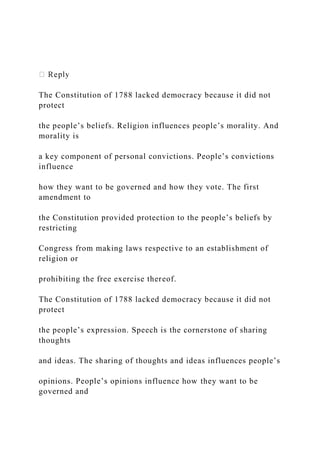 The Constitution of 1788 lacked democracy because it did not
protect
the people’s beliefs. Religion influences people’s morality. And
morality is
a key component of personal convictions. People’s convictions
influence
how they want to be governed and how they vote. The first
amendment to
the Constitution provided protection to the people’s beliefs by
restricting
Congress from making laws respective to an establishment of
religion or
prohibiting the free exercise thereof.
The Constitution of 1788 lacked democracy because it did not
protect
the people’s expression. Speech is the cornerstone of sharing
thoughts
and ideas. The sharing of thoughts and ideas influences people’s
opinions. People’s opinions influence how they want to be
governed and
 