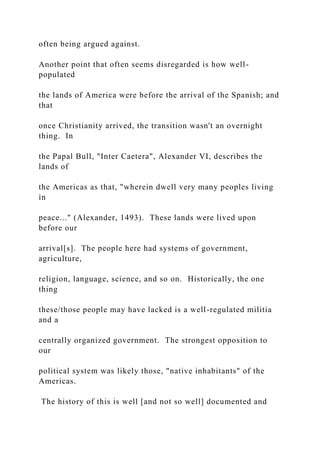 often being argued against.
Another point that often seems disregarded is how well-
populated
the lands of America were before the arrival of the Spanish; and
that
once Christianity arrived, the transition wasn't an overnight
thing. In
the Papal Bull, "Inter Caetera", Alexander VI, describes the
lands of
the Americas as that, "wherein dwell very many peoples living
in
peace..." (Alexander, 1493). These lands were lived upon
before our
arrival[s]. The people here had systems of government,
agriculture,
religion, language, science, and so on. Historically, the one
thing
these/those people may have lacked is a well-regulated militia
and a
centrally organized government. The strongest opposition to
our
political system was likely those, "native inhabitants" of the
Americas.
The history of this is well [and not so well] documented and
 