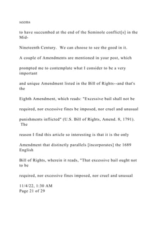seems
to have succumbed at the end of the Seminole conflict[s] in the
Mid-
Nineteenth Century. We can choose to see the good in it.
A couple of Amendments are mentioned in your post, which
prompted me to contemplate what I consider to be a very
important
and unique Amendment listed in the Bill of Rights--and that's
the
Eighth Amendment, which reads: "Excessive bail shall not be
required, nor excessive fines be imposed, nor cruel and unusual
punishments inflicted" (U.S. Bill of Rights, Amend. 8, 1791).
The
reason I find this article so interesting is that it is the only
Amendment that distinctly parallels [incorporates] the 1689
English
Bill of Rights, wherein it reads, "That excessive bail ought not
to be
required, nor excessive fines imposed, nor cruel and unusual
11/4/22, 1:30 AM
Page 21 of 29
 