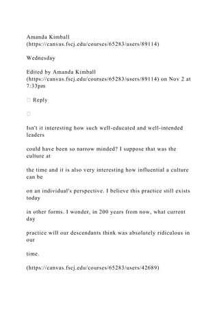 Amanda Kimball
(https://canvas.fscj.edu/courses/65283/users/89114)
Wednesday
Edited by Amanda Kimball
(https://canvas.fscj.edu/courses/65283/users/89114) on Nov 2 at
7:33pm
Isn't it interesting how such well-educated and well-intended
leaders
could have been so narrow minded? I suppose that was the
culture at
the time and it is also very interesting how influential a culture
can be
on an individual's perspective. I believe this practice still exists
today
in other forms. I wonder, in 200 years from now, what current
day
practice will our descendants think was absolutely ridiculous in
our
time.
(https://canvas.fscj.edu/courses/65283/users/42689)
 