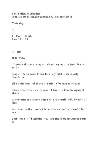 Larita Miggins (She/Her)
(https://canvas.fscj.edu/courses/65283/users/42689)
Yesterday
11/4/22, 1:30 AM
Page 23 of 29
Hello Tyler,
I agree with your stating that democracy was the intent but not
for all
people. The framework was definitely established to only
benefit the
elite white men locked away in private for months without
interference protests or opinions. I think it’s how the rights of
slaves
to bear arms and women were not to vote until 1969. I wasn’t of
legal
age to vote at that time but being a woman and person of color
is a
double point of discrimination. I am glad there are Amendments
to
 