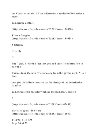 the Constitution that all the adjustments needed to live under a
more
democratic contact.
(https://canvas.fscj.edu/courses/65283/users/134038)
Kiyana Douglas
(https://canvas.fscj.edu/courses/65283/users/134038)
Yesterday
Hey Tyler, I love the fact that you add specific information to
how the
framers took the idea of democracy from the government. Also I
love
that you did a little research on the history of the constitution
itself to
demonstrate the backstory behind the framers. Good job
!
(https://canvas.fscj.edu/courses/65283/users/42689)
Larita Miggins (She/Her)
(https://canvas.fscj.edu/courses/65283/users/42689)
11/4/22, 1:30 AM
Page 24 of 29
 