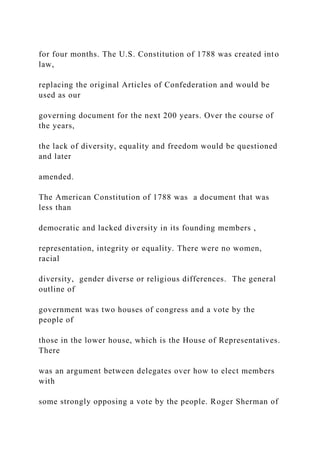 for four months. The U.S. Constitution of 1788 was created into
law,
replacing the original Articles of Confederation and would be
used as our
governing document for the next 200 years. Over the course of
the years,
the lack of diversity, equality and freedom would be questioned
and later
amended.
The American Constitution of 1788 was a document that was
less than
democratic and lacked diversity in its founding members ,
representation, integrity or equality. There were no women,
racial
diversity, gender diverse or religious differences. The general
outline of
government was two houses of congress and a vote by the
people of
those in the lower house, which is the House of Representatives.
There
was an argument between delegates over how to elect members
with
some strongly opposing a vote by the people. Roger Sherman of
 