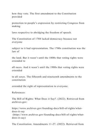 how they vote. The first amendment to the Constitution
provided
protection to people’s expression by restricting Congress from
making
laws respective to abridging the freedom of speech.
The Constitution of 1788 lacked democracy because not
everyone
subject to it had representation. The 1700s constitution was the
law of
the land. But it wasn’t until the 1800s that voting rights were
extended to
all races. And it wasn’t until the 1900s that voting rights were
extended
to all sexes. The fifteenth and nineteenth amendments to the
constitution
extended the right of representation to everyone.
References:
The Bill of Rights: What Does it Say?. (2022). Retrieved from
archives.gov:
https://www.archives.gov/founding-docs/bill-of-rights/what-
does-it-say
(https://www.archives.gov/founding-docs/bill-of-rights/what-
does-it-say)
The Constitution: Amendments 11-27. (2022). Retrieved from
 