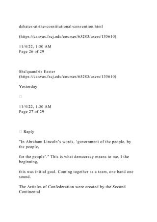 debates-at-the-constitutional-convention.html
(https://canvas.fscj.edu/courses/65283/users/135610)
11/4/22, 1:30 AM
Page 26 of 29
Sha'quandria Easter
(https://canvas.fscj.edu/courses/65283/users/135610)
Yesterday
11/4/22, 1:30 AM
Page 27 of 29
Reply
"In Abraham Lincoln’s words, ‘government of the people, by
the people,
for the people’." This is what democracy means to me. I the
beginning,
this was initial goal. Coming together as a team, one band one
sound.
The Articles of Confederation were created by the Second
Continental
 
