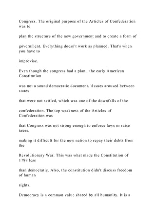 Congress. The original purpose of the Articles of Confederation
was to
plan the structure of the new government and to create a form of
government. Everything doesn't work as planned. That's when
you have to
improvise.
Even though the congress had a plan, the early American
Constitution
was not a sound democratic document. Issues aroused between
states
that were not settled, which was one of the downfalls of the
confederation. The top weakness of the Articles of
Confederation was
that Congress was not strong enough to enforce laws or raise
taxes,
making it difficult for the new nation to repay their debts from
the
Revolutionary War. This was what made the Constitution of
1788 less
than democratic. Also, the constitution didn't discuss freedom
of human
rights.
Democracy is a common value shared by all humanity. It is a
 