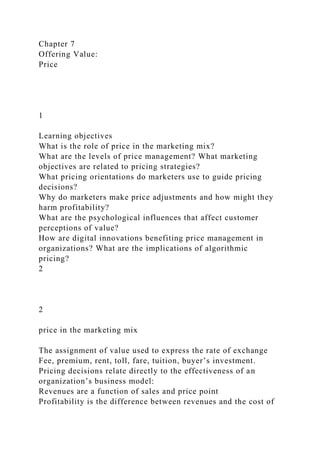Chapter 7
Offering Value:
Price
1
Learning objectives
What is the role of price in the marketing mix?
What are the levels of price management? What marketing
objectives are related to pricing strategies?
What pricing orientations do marketers use to guide pricing
decisions?
Why do marketers make price adjustments and how might they
harm profitability?
What are the psychological influences that affect customer
perceptions of value?
How are digital innovations benefiting price management in
organizations? What are the implications of algorithmic
pricing?
2
2
price in the marketing mix
The assignment of value used to express the rate of exchange
Fee, premium, rent, toll, fare, tuition, buyer’s investment.
Pricing decisions relate directly to the effectiveness of an
organization’s business model:
Revenues are a function of sales and price point
Profitability is the difference between revenues and the cost of
 