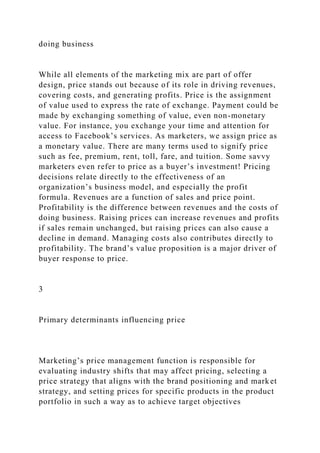 doing business
While all elements of the marketing mix are part of offer
design, price stands out because of its role in driving revenues,
covering costs, and generating profits. Price is the assignment
of value used to express the rate of exchange. Payment could be
made by exchanging something of value, even non-monetary
value. For instance, you exchange your time and attention for
access to Facebook’s services. As marketers, we assign price as
a monetary value. There are many terms used to signify price
such as fee, premium, rent, toll, fare, and tuition. Some savvy
marketers even refer to price as a buyer’s investment! Pricing
decisions relate directly to the effectiveness of an
organization’s business model, and especially the profit
formula. Revenues are a function of sales and price point.
Profitability is the difference between revenues and the costs of
doing business. Raising prices can increase revenues and profits
if sales remain unchanged, but raising prices can also cause a
decline in demand. Managing costs also contributes directly to
profitability. The brand’s value proposition is a major driver of
buyer response to price.
3
Primary determinants influencing price
Marketing’s price management function is responsible for
evaluating industry shifts that may affect pricing, selecting a
price strategy that aligns with the brand positioning and market
strategy, and setting prices for specific products in the product
portfolio in such a way as to achieve target objectives
 