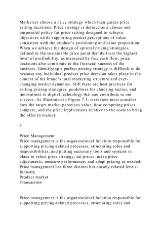Marketers choose a price strategy which then guides price
setting decisions. Price strategy is defined as a chosen and
purposeful policy for price setting designed to achieve
objectives while supporting market perceptions of value
consistent with the product’s positioning and value proposition.
When we achieve the design of optimal pricing strategies,
defined as the sustainable price point that delivers the highest
level of profitability, as measured by free cash flow, price
decisions also contribute to the financial success of the
business. Identifying a perfect pricing strategy is difficult to do
because any individual product price decision takes place in the
context of the brand’s total marketing structure and ever-
changing market dynamics. Still there are best practices for
setting pricing strategies, guidelines for choosing tactics, and
innovations in digital technology that can contribute to our
success. As illustrated in Figure 7.1, marketers must consider
how the target market perceives value, how competing prices
compare, and the price implications relative to the costs to bring
the offer to market.
4
Price Management
Price management is the organizational function responsible for
supporting pricing-related processes, structuring roles and
responsibilities, and putting necessary tools and systems in
place to select price strategy, set prices, make price
adjustments, measure performance, and adapt pricing as needed.
Price management has three distinct but closely related levels:
Industry
Product market
Transaction
Price management is the organizational function responsible for
supporting pricing-related processes, structuring roles and
 