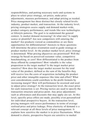 responsibilities, and putting necessary tools and systems in
place to select price strategy, set prices, make price
adjustments, measure performance, and adapt pricing as needed.
Price management has three distinct but closely related levels:
industry, product market, and transaction. At the industry level,
pricing strategists assess supply and demand market-wide,
product category performance, and trends like new technologies
or lifestyle patterns. The goal is to understand the general
context. Is market demand increasing? At what rate? Is supply
scarce or plentiful? Are new competitors still entering the
market? Are products viewed as commodities or are there
opportunities for differentiation? Answers to these questions
will determine the price orientation used to guide strategy at
product market level. At the product market level, price strategy
is determined. What pricing objectives are prioritized? Will the
strategy be based on perceived customer value, competitive
benchmarking, or cost? How differentiated is the product from
those offered by competitors? How valuable is the value
proposition to the target market? Is the target market price
sensitive? How does the target market account for the total
value of the product, defined as the sum of the benefits they
will receive less the costs of acquisition including the product
price and other intangible expenses like time and effort? What
cost considerations could contribute to the profit formula by
increasing margin? How will performance be assessed and used
to adjust price strategy? At the transaction level, the exact price
for each transaction is set. Pricing tactics are used to specify the
transaction structure and price point. Any price adjustments
such as allowances and discounts that may apply are set. At this
level, specific price offers are made, possibly even personalized
for individual prospective buyers. At the transaction level,
pricing managers will assess performance in terms of average
realized price and price leakage. Price elasticity of demand is a
relevant concept at all three levels of price management. It
explains how sensitive the market is to price fluctuations. When
demand is elastic, prospective buyers are sensitive to market
 