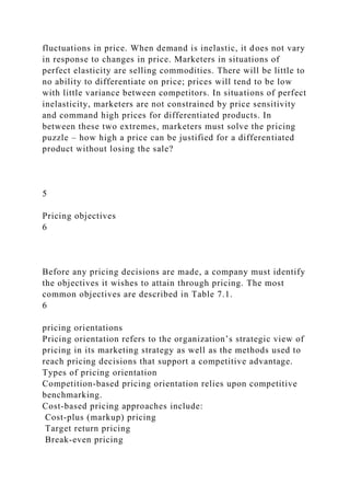 fluctuations in price. When demand is inelastic, it does not vary
in response to changes in price. Marketers in situations of
perfect elasticity are selling commodities. There will be little to
no ability to differentiate on price; prices will tend to be low
with little variance between competitors. In situations of perfect
inelasticity, marketers are not constrained by price sensitivity
and command high prices for differentiated products. In
between these two extremes, marketers must solve the pricing
puzzle – how high a price can be justified for a differentiated
product without losing the sale?
5
Pricing objectives
6
Before any pricing decisions are made, a company must identify
the objectives it wishes to attain through pricing. The most
common objectives are described in Table 7.1.
6
pricing orientations
Pricing orientation refers to the organization’s strategic view of
pricing in its marketing strategy as well as the methods used to
reach pricing decisions that support a competitive advantage.
Types of pricing orientation
Competition-based pricing orientation relies upon competitive
benchmarking.
Cost-based pricing approaches include:
Cost-plus (markup) pricing
Target return pricing
Break-even pricing
 