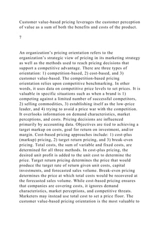 Customer value-based pricing leverages the customer perception
of value as a sum of both the benefits and costs of the product.
7
An organization’s pricing orientation refers to the
organization’s strategic view of pricing in its marketing strategy
as well as the methods used to reach pricing decisions that
support a competitive advantage. There are three types of
orientation: 1) competition-based, 2) cost-based, and 3)
customer value-based. The competition-based pricing
orientation relies upon competitive benchmarking. In other
words, it uses data on competitive price levels to set prices. It is
valuable in specific situations such as when a brand is 1)
competing against a limited number of successful competitors,
2) selling commodities, 3) establishing itself as the low-price
leader, and 4) trying to avoid a price war with the competition.
It overlooks information on demand characteristics, market
perceptions, and costs. Pricing decisions are influenced
primarily by accounting data. Objectives are tied to achieving a
target markup on costs, goal for return on investment, and/or
margin. Cost-based pricing approaches include: 1) cost-plus
(markup) pricing, 2) target return pricing, and 3) break-even
pricing. Total costs, the sum of variable and fixed costs, are
determined for all three methods. In cost-plus pricing, the
desired unit profit is added to the unit cost to determine the
price. Target return pricing determines the price that would
produce the target rate of return given unit costs, capital
investments, and forecasted sales volume. Break-even pricing
determines the price at which total costs would be recovered at
the forecasted sales volume. While cost-based pricing ensures
that companies are covering costs, it ignores demand
characteristics, market perceptions, and competitive threats.
Marketers may instead use total cost to set a price floor. The
customer value-based pricing orientation is the most valuable to
 