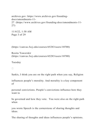 archives.gov: https://www.archives.gov/founding-
docs/amendments-11-
27 (https://www.archives.gov/founding-docs/amendments-11-
27)
11/4/22, 1:30 AM
Page 3 of 29
(https://canvas.fscj.edu/courses/65283/users/10700)
Rosita Yaworskir
(https://canvas.fscj.edu/courses/65283/users/10700)
Tuesday
Sarkis, I think you are on the right path when you say, Religion
influences people’s morality. And morality is a key component
of
personal convictions. People’s convictions influence how they
want to
be governed and how they vote. You were also on the right path
when
you wrote Speech is the cornerstone of sharing thoughts and
ideas.
The sharing of thoughts and ideas influences people’s opinions.
 