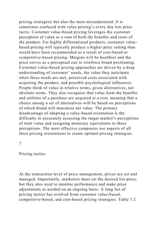 pricing strategists but also the most misunderstood. It is
sometimes confused with value pricing’s every day low price
tactic. Customer value-based pricing leverages the customer
perception of value as a sum of both the benefits and costs of
the product. For highly differentiated products, customer value-
based pricing will typically produce a higher price setting than
would have been recommended as a result of cost-based or
competitive-based pricing. Margins will be healthier and the
price serves as a perceptual cue to reinforce brand positioning.
Customer value-based pricing approaches are driven by a deep
understanding of customer’ needs, the value they anticipate
when those needs are met, perceived costs associated with
acquiring the product, and possible psychological influences.
People think of value in relative terms, given alternatives, not
absolute terms. They also recognize that value from the benefits
and utilities of a purchase are acquired at a cost, meaning that a
choice among a set of alternatives will be based on perceptions
of which brand will maximize net value. The primary
disadvantage of adopting a value-based orientation is the
difficulty in accurately assessing the target market’s perceptions
of total value and assigning monetary equivalents to those
perceptions. The most effective companies use aspects of all
three pricing orientations to create optimal pricing strategies.
7
Pricing tactics
At the transaction level of price management, prices are set and
managed. Importantly, marketers must set the desired list price,
but they also need to monitor performance and make price
adjustments as needed on an ongoing basis. A long list of
pricing tactics has evolved from customer value-based,
competitive-based, and cost-based pricing strategies. Table 7.2
 