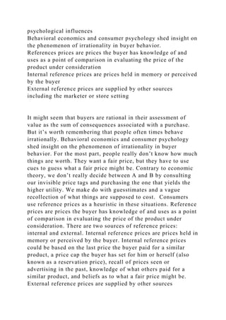 psychological influences
Behavioral economics and consumer psychology shed insight on
the phenomenon of irrationality in buyer behavior.
References prices are prices the buyer has knowledge of and
uses as a point of comparison in evaluating the price of the
product under consideration
Internal reference prices are prices held in memory or perceived
by the buyer
External reference prices are supplied by other sources
including the marketer or store setting
It might seem that buyers are rational in their assessment of
value as the sum of consequences associated with a purchase.
But it’s worth remembering that people often times behave
irrationally. Behavioral economics and consumer psychology
shed insight on the phenomenon of irrationality in buyer
behavior. For the most part, people really don’t know how much
things are worth. They want a fair price, but they have to use
cues to guess what a fair price might be. Contrary to economic
theory, we don’t really decide between A and B by consulting
our invisible price tags and purchasing the one that yields the
higher utility. We make do with guesstimates and a vague
recollection of what things are supposed to cost. Consumers
use reference prices as a heuristic in these situations. Reference
prices are prices the buyer has knowledge of and uses as a point
of comparison in evaluating the price of the product under
consideration. There are two sources of reference prices:
internal and external. Internal reference prices are prices held in
memory or perceived by the buyer. Internal reference prices
could be based on the last price the buyer paid for a similar
product, a price cap the buyer has set for him or herself (also
known as a reservation price), recall of prices seen or
advertising in the past, knowledge of what others paid for a
similar product, and beliefs as to what a fair price might be.
External reference prices are supplied by other sources
 