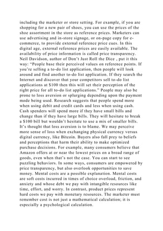 including the marketer or store setting. For example, if you are
shopping for a new pair of shoes, you can use the prices of the
shoe assortment in the store as reference prices. Marketers can
use advertising and in-store signage, or on-page copy for e-
commerce, to provide external reference price cues. In this
digital age, external reference prices are easily available. The
availability of price information is called price transparency.
Neil Davidson, author of Don’t Just Roll the Dice , put it this
way: “People base their perceived values on reference points. If
you’re selling a to-do list application, then people will look
around and find another to-do list application. If they search the
Internet and discover that your competitors sell to-do list
applications at $100 then this will set their perception of the
right price for all to-do list applications.” People may also be
prone to loss aversion or splurging depending upon the payment
mode being used. Research suggests that people spend more
when using debit and credit cards and less when using cash.
Cash spenders will spend more if they have small bills and
change than if they have large bills. They will hesitate to break
a $100 bill but wouldn’t hesitate to use a mix of smaller bills.
It’s thought that loss aversion is to blame. We may perceive
more sense of loss when exchanging physical currency versus
digital currency, like Bitcoin. Buyers also fall prey to beliefs
and perceptions that harm their ability to make optimized
purchase decisions. For example, many consumers believe that
Amazon offers at or near the lowest prices on a broad range of
goods, even when that’s not the case. You can start to see
puzzling behaviors. In some ways, consumers are empowered by
price transparency, but also overlook opportunities to save
money. Mental costs are a possible explanation. Mental costs
are soft costs incurred in times of choice overload, friction, and
anxiety and whose debt we pay with intangible resources like
time, effort, and worry. In contrast, product prices represent
hard costs we pay with monetary resources. The marketer must
remember cost is not just a mathematical calculation; it is
especially a psychological calculation.
 