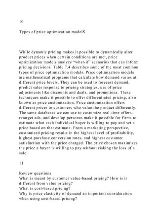 10
Types of price optimization modelS
While dynamic pricing makes it possible to dynamically alter
product prices when certain conditions are met, price
optimization models analyze “what-if” scenarios that can inform
pricing decisions. Table 7.4 describes some of the most common
types of price optimization models. Price optimization models
are mathematical programs that calculate how demand varies at
different price levels. They can be used to forecast demand,
predict sales response to pricing strategies, use of price
adjustments like discounts and deals, and promotions. These
techniques make it possible to offer differentiated pricing, also
known as price customization. Price customization offers
different prices to customers who value the product differently.
The same databases we can use to customize real-time offers,
retarget ads, and develop personas make it possible for firms to
estimate what each individual buyer is willing to pay and set a
price based on that estimate. From a marketing perspective,
customized pricing results in the highest level of profitability,
highest purchase conversion rates, and highest customer
satisfaction with the price charged. The price chosen maximizes
the price a buyer is willing to pay without risking the loss of a
sale.
11
Review questions
What is meant by customer value-based pricing? How is it
different from value pricing?
What is cost-based pricing?
Why is price elasticity of demand an important consideration
when using cost-based pricing?
 