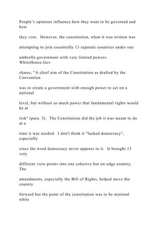 People’s opinions influence how they want to be governed and
how
they vote. However, the constitution, when it was written was
attempting to join essentially 13 separate countries under one
umbrella government with very limited powers.
WhiteHouse.Gov
shares, "A chief aim of the Constitution as drafted by the
Convention
was to create a government with enough power to act on a
national
level, but without so much power that fundamental rights would
be at
risk" (para. 3). The Constitution did the job it was meant to do
at a
time it was needed. I don't think it "lacked democracy",
especially
since the word democracy never appears in it. It brought 13
very
different view points into one cohesive but on-edge country.
The
amendments, especially the Bill of Rights, helped move the
country
forward but the point of the constitution was to be minimal
while
 