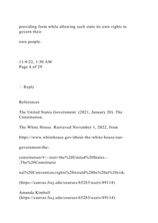 providing form while allowing each state its own rights to
govern their
own people.
11/4/22, 1:30 AM
Page 4 of 29
References
The United States Government. (2021, January 20). The
Constitution.
The White House. Retrieved November 1, 2022, from
https://www.whitehouse.gov/about-the-white-house/our-
government/the-
constitution/#:~:text=the%20United%20States.-
,The%20Constitutio
nal%20Convention,rights%20would%20be%20at%20risk.
(https://canvas.fscj.edu/courses/65283/users/89114)
Amanda Kimball
(https://canvas.fscj.edu/courses/65283/users/89114)
 