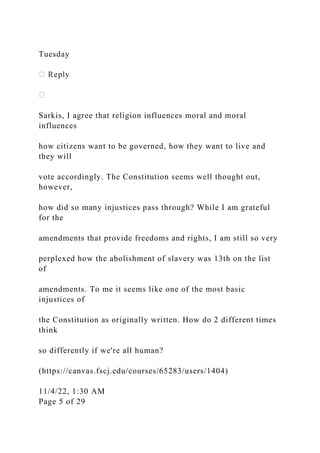 Tuesday
Sarkis, I agree that religion influences moral and moral
influences
how citizens want to be governed, how they want to live and
they will
vote accordingly. The Constitution seems well thought out,
however,
how did so many injustices pass through? While I am grateful
for the
amendments that provide freedoms and rights, I am still so very
perplexed how the abolishment of slavery was 13th on the list
of
amendments. To me it seems like one of the most basic
injustices of
the Constitution as originally written. How do 2 different times
think
so differently if we're all human?
(https://canvas.fscj.edu/courses/65283/users/1404)
11/4/22, 1:30 AM
Page 5 of 29
 