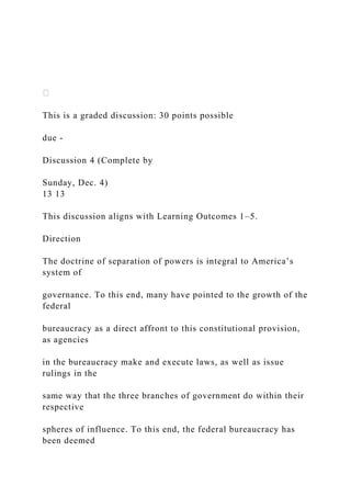 This is a graded discussion: 30 points possible
due -
Discussion 4 (Complete by
Sunday, Dec. 4)
13 13
This discussion aligns with Learning Outcomes 1–5.
Direction
The doctrine of separation of powers is integral to America’s
system of
governance. To this end, many have pointed to the growth of the
federal
bureaucracy as a direct affront to this constitutional provision,
as agencies
in the bureaucracy make and execute laws, as well as issue
rulings in the
same way that the three branches of government do within their
respective
spheres of influence. To this end, the federal bureaucracy has
been deemed
 