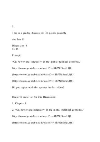 !
This is a graded discussion: 30 points possible
due Jun 11
Discussion 4
15 15
Prompt:
“On Power and inequality in the global political economy,”
https://www.youtube.com/watch?v=Sh7NbSmcLQ8
(https://www.youtube.com/watch?v=Sh7NbSmcLQ8)
(https://www.youtube.com/watch?v=Sh7NbSmcLQ8)
Do you agree with the speaker in this video?
Required material for this Discussion:
1. Chapter 8
2. “On power and inequality in the global political economy,”
https://www.youtube.com/watch?v=Sh7NbSmcLQ8
(https://www.youtube.com/watch?v=Sh7NbSmcLQ8)
 