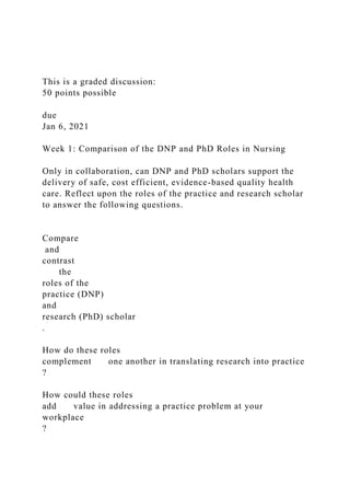 This is a graded discussion:
50 points possible
due
Jan 6, 2021
Week 1: Comparison of the DNP and PhD Roles in Nursing
Only in collaboration, can DNP and PhD scholars support the
delivery of safe, cost efficient, evidence-based quality health
care. Reflect upon the roles of the practice and research scholar
to answer the following questions.
Compare
and
contrast
the
roles of the
practice (DNP)
and
research (PhD) scholar
.
How do these roles
complement one another in translating research into practice
?
How could these roles
add value in addressing a practice problem at your
workplace
?
 