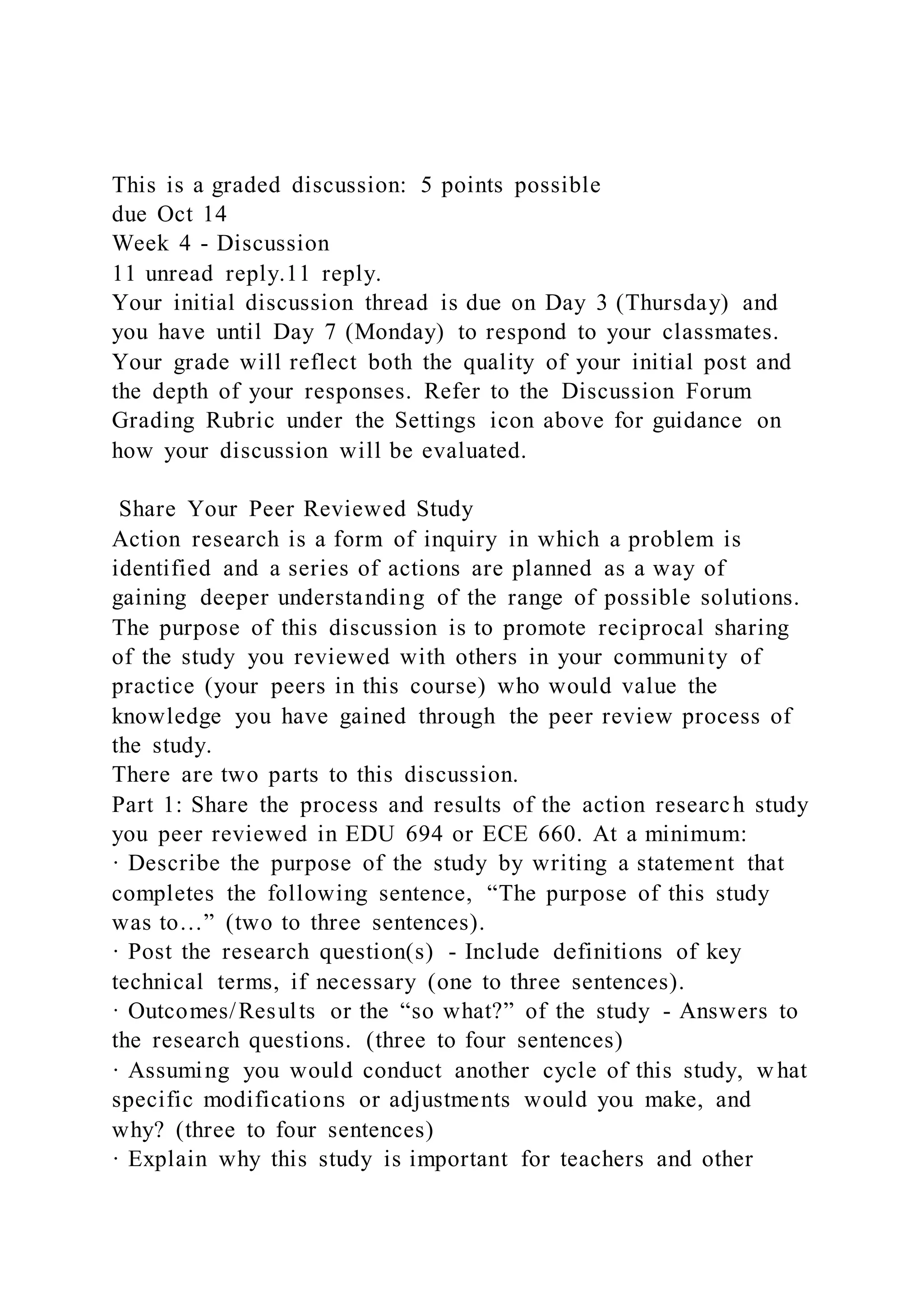 This is a graded discussion: 5 points possible
due Oct 14
Week 4 - Discussion
11 unread reply.11 reply.
Your initial discussion thread is due on Day 3 (Thursday) and
you have until Day 7 (Monday) to respond to your classmates.
Your grade will reflect both the quality of your initial post and
the depth of your responses. Refer to the Discussion Forum
Grading Rubric under the Settings icon above for guidance on
how your discussion will be evaluated.
Share Your Peer Reviewed Study
Action research is a form of inquiry in which a problem is
identified and a series of actions are planned as a way of
gaining deeper understanding of the range of possible solutions.
The purpose of this discussion is to promote reciprocal sharing
of the study you reviewed with others in your community of
practice (your peers in this course) who would value the
knowledge you have gained through the peer review process of
the study.
There are two parts to this discussion.
Part 1: Share the process and results of the action research study
you peer reviewed in EDU 694 or ECE 660. At a minimum:
· Describe the purpose of the study by writing a statement that
completes the following sentence, “The purpose of this study
was to…” (two to three sentences).
· Post the research question(s) - Include definitions of key
technical terms, if necessary (one to three sentences).
· Outcomes/Results or the “so what?” of the study - Answers to
the research questions. (three to four sentences)
· Assuming you would conduct another cycle of this study, w hat
specific modifications or adjustments would you make, and
why? (three to four sentences)
· Explain why this study is important for teachers and other
 