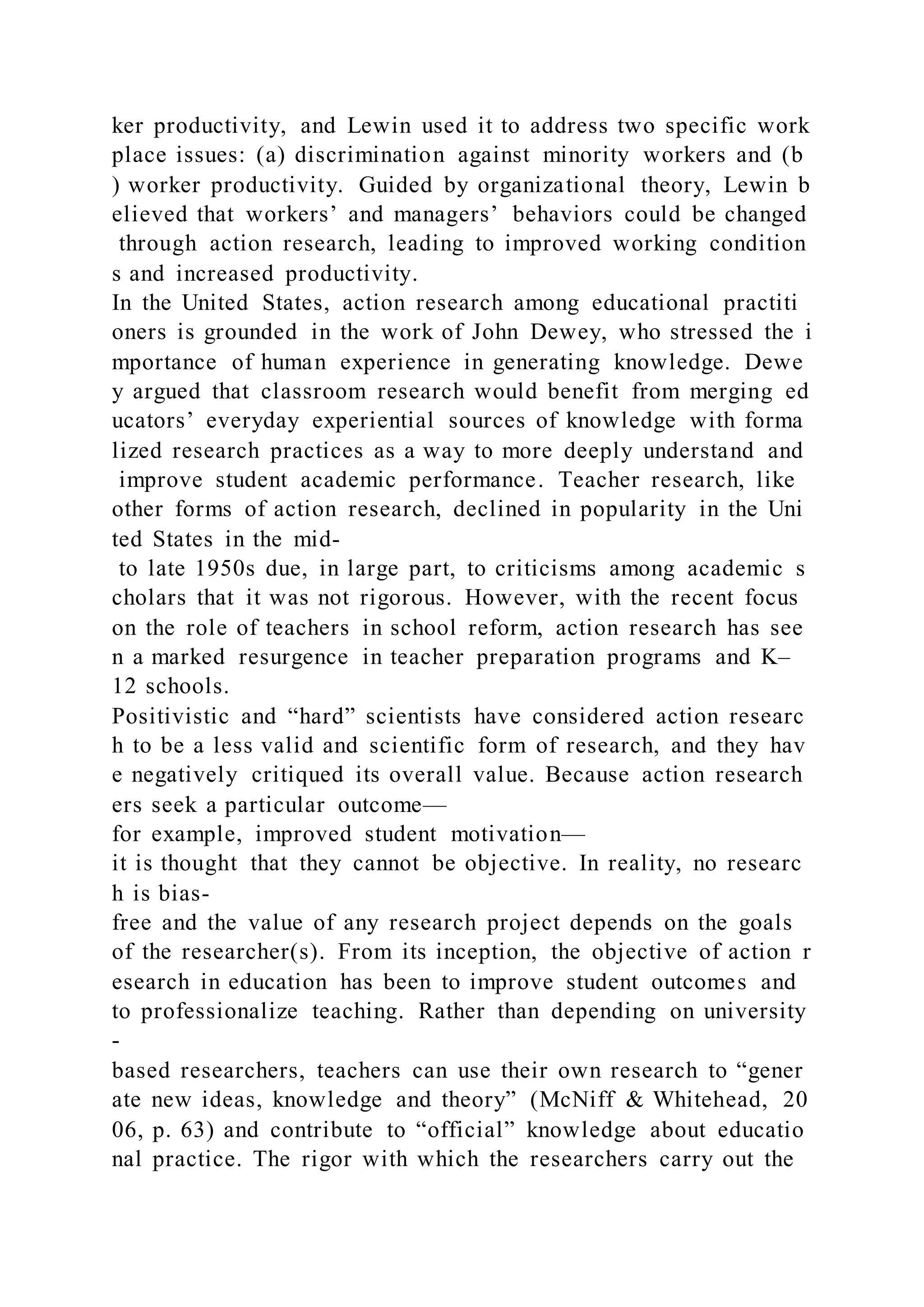 ker productivity, and Lewin used it to address two specific work
place issues: (a) discrimination against minority workers and (b
) worker productivity. Guided by organizational theory, Lewin b
elieved that workers’ and managers’ behaviors could be changed
through action research, leading to improved working condition
s and increased productivity.
In the United States, action research among educational practiti
oners is grounded in the work of John Dewey, who stressed the i
mportance of human experience in generating knowledge. Dewe
y argued that classroom research would benefit from merging ed
ucators’ everyday experiential sources of knowledge with forma
lized research practices as a way to more deeply understand and
improve student academic performance. Teacher research, like
other forms of action research, declined in popularity in the Uni
ted States in the mid-
to late 1950s due, in large part, to criticisms among academic s
cholars that it was not rigorous. However, with the recent focus
on the role of teachers in school reform, action research has see
n a marked resurgence in teacher preparation programs and K–
12 schools.
Positivistic and “hard” scientists have considered action researc
h to be a less valid and scientific form of research, and they hav
e negatively critiqued its overall value. Because action research
ers seek a particular outcome—
for example, improved student motivation—
it is thought that they cannot be objective. In reality, no researc
h is bias-
free and the value of any research project depends on the goals
of the researcher(s). From its inception, the objective of action r
esearch in education has been to improve student outcomes and
to professionalize teaching. Rather than depending on university
-
based researchers, teachers can use their own research to “gener
ate new ideas, knowledge and theory” (McNiff & Whitehead, 20
06, p. 63) and contribute to “official” knowledge about educatio
nal practice. The rigor with which the researchers carry out the
 