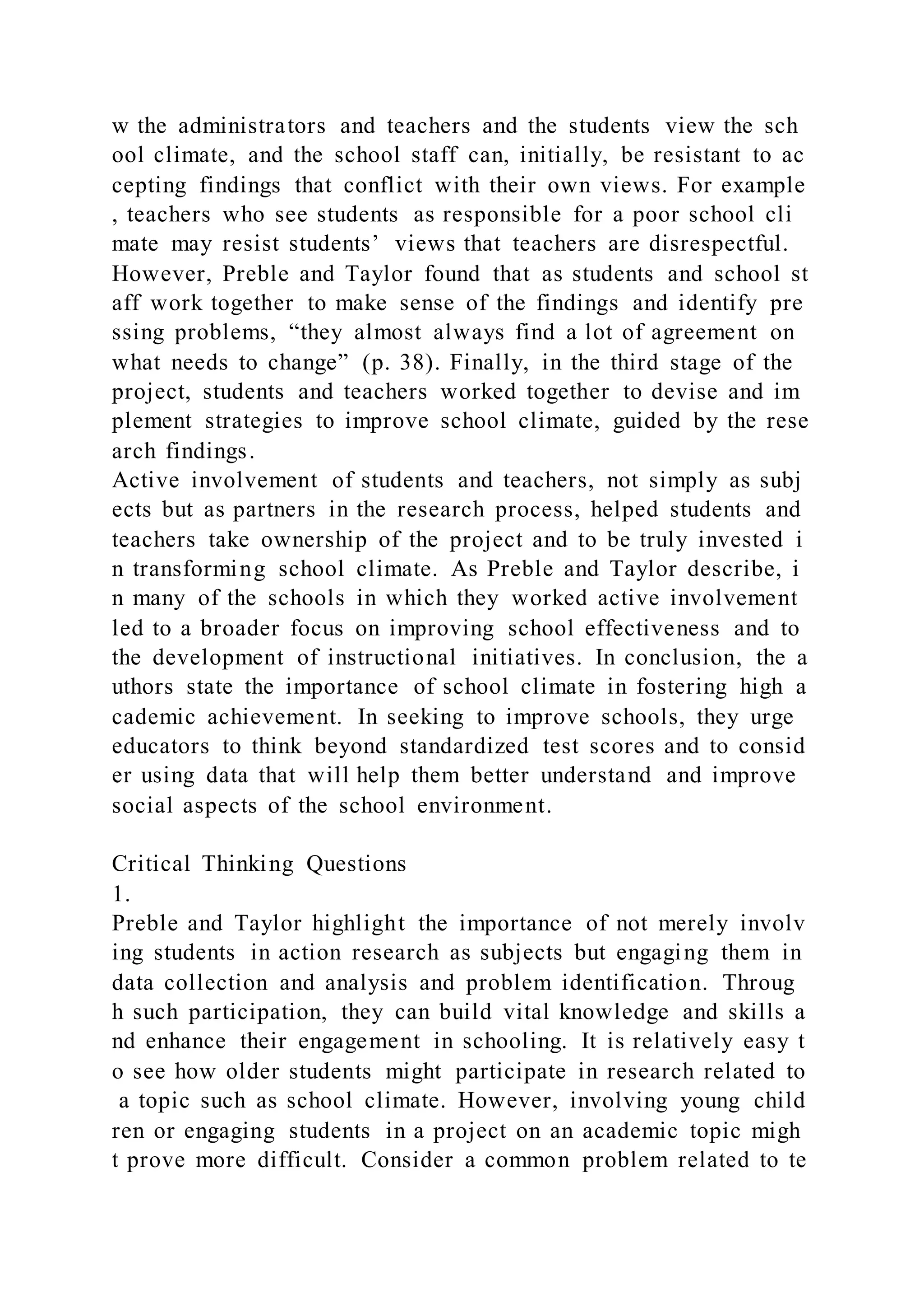 w the administrators and teachers and the students view the sch
ool climate, and the school staff can, initially, be resistant to ac
cepting findings that conflict with their own views. For example
, teachers who see students as responsible for a poor school cli
mate may resist students’ views that teachers are disrespectful.
However, Preble and Taylor found that as students and school st
aff work together to make sense of the findings and identify pre
ssing problems, “they almost always find a lot of agreement on
what needs to change” (p. 38). Finally, in the third stage of the
project, students and teachers worked together to devise and im
plement strategies to improve school climate, guided by the rese
arch findings.
Active involvement of students and teachers, not simply as subj
ects but as partners in the research process, helped students and
teachers take ownership of the project and to be truly invested i
n transforming school climate. As Preble and Taylor describe, i
n many of the schools in which they worked active involvement
led to a broader focus on improving school effectiveness and to
the development of instructional initiatives. In conclusion, the a
uthors state the importance of school climate in fostering high a
cademic achievement. In seeking to improve schools, they urge
educators to think beyond standardized test scores and to consid
er using data that will help them better understand and improve
social aspects of the school environment.
Critical Thinking Questions
1.
Preble and Taylor highlight the importance of not merely involv
ing students in action research as subjects but engaging them in
data collection and analysis and problem identification. Throug
h such participation, they can build vital knowledge and skills a
nd enhance their engagement in schooling. It is relatively easy t
o see how older students might participate in research related to
a topic such as school climate. However, involving young child
ren or engaging students in a project on an academic topic migh
t prove more difficult. Consider a common problem related to te
 