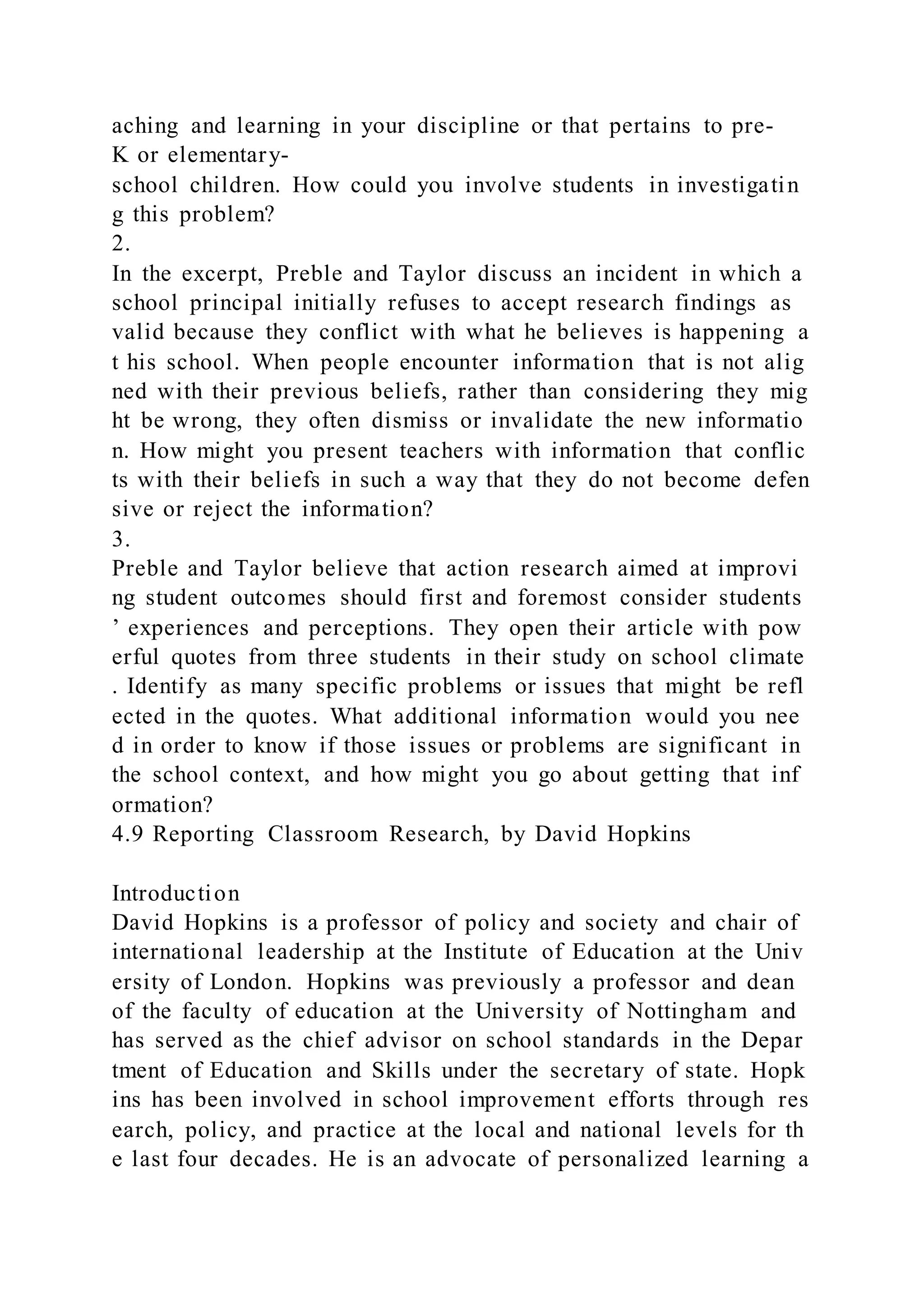 aching and learning in your discipline or that pertains to pre-
K or elementary-
school children. How could you involve students in investigatin
g this problem?
2.
In the excerpt, Preble and Taylor discuss an incident in which a
school principal initially refuses to accept research findings as
valid because they conflict with what he believes is happening a
t his school. When people encounter information that is not alig
ned with their previous beliefs, rather than considering they mig
ht be wrong, they often dismiss or invalidate the new informatio
n. How might you present teachers with information that conflic
ts with their beliefs in such a way that they do not become defen
sive or reject the information?
3.
Preble and Taylor believe that action research aimed at improvi
ng student outcomes should first and foremost consider students
’ experiences and perceptions. They open their article with pow
erful quotes from three students in their study on school climate
. Identify as many specific problems or issues that might be refl
ected in the quotes. What additional information would you nee
d in order to know if those issues or problems are significant in
the school context, and how might you go about getting that inf
ormation?
4.9 Reporting Classroom Research, by David Hopkins
Introduction
David Hopkins is a professor of policy and society and chair of
international leadership at the Institute of Education at the Univ
ersity of London. Hopkins was previously a professor and dean
of the faculty of education at the University of Nottingham and
has served as the chief advisor on school standards in the Depar
tment of Education and Skills under the secretary of state. Hopk
ins has been involved in school improvement efforts through res
earch, policy, and practice at the local and national levels for th
e last four decades. He is an advocate of personalized learning a
 