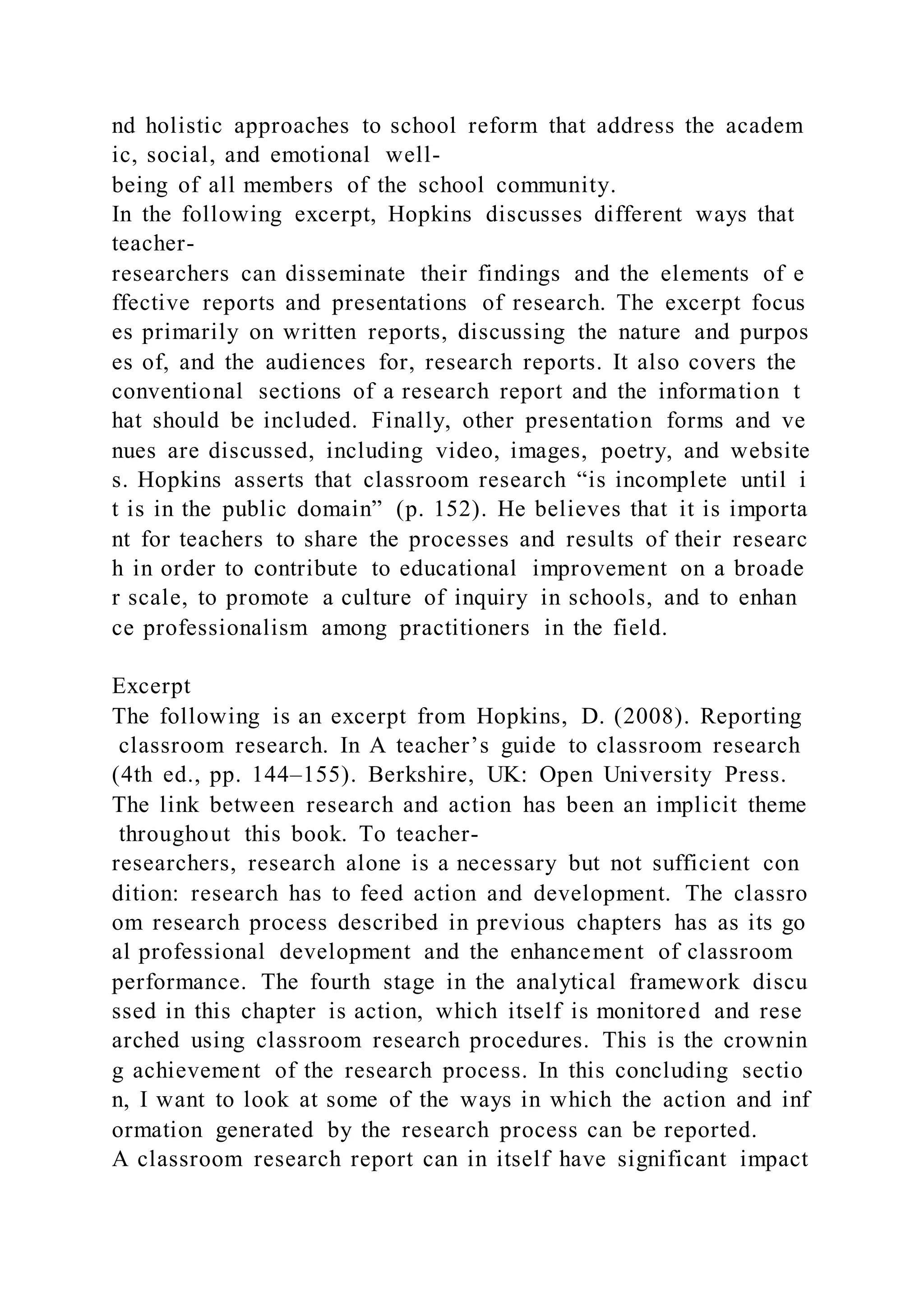 nd holistic approaches to school reform that address the academ
ic, social, and emotional well-
being of all members of the school community.
In the following excerpt, Hopkins discusses different ways that
teacher-
researchers can disseminate their findings and the elements of e
ffective reports and presentations of research. The excerpt focus
es primarily on written reports, discussing the nature and purpos
es of, and the audiences for, research reports. It also covers the
conventional sections of a research report and the information t
hat should be included. Finally, other presentation forms and ve
nues are discussed, including video, images, poetry, and website
s. Hopkins asserts that classroom research “is incomplete until i
t is in the public domain” (p. 152). He believes that it is importa
nt for teachers to share the processes and results of their researc
h in order to contribute to educational improvement on a broade
r scale, to promote a culture of inquiry in schools, and to enhan
ce professionalism among practitioners in the field.
Excerpt
The following is an excerpt from Hopkins, D. (2008). Reporting
classroom research. In A teacher’s guide to classroom research
(4th ed., pp. 144–155). Berkshire, UK: Open University Press.
The link between research and action has been an implicit theme
throughout this book. To teacher-
researchers, research alone is a necessary but not sufficient con
dition: research has to feed action and development. The classro
om research process described in previous chapters has as its go
al professional development and the enhancement of classroom
performance. The fourth stage in the analytical framework discu
ssed in this chapter is action, which itself is monitored and rese
arched using classroom research procedures. This is the crownin
g achievement of the research process. In this concluding sectio
n, I want to look at some of the ways in which the action and inf
ormation generated by the research process can be reported.
A classroom research report can in itself have significant impact
 
