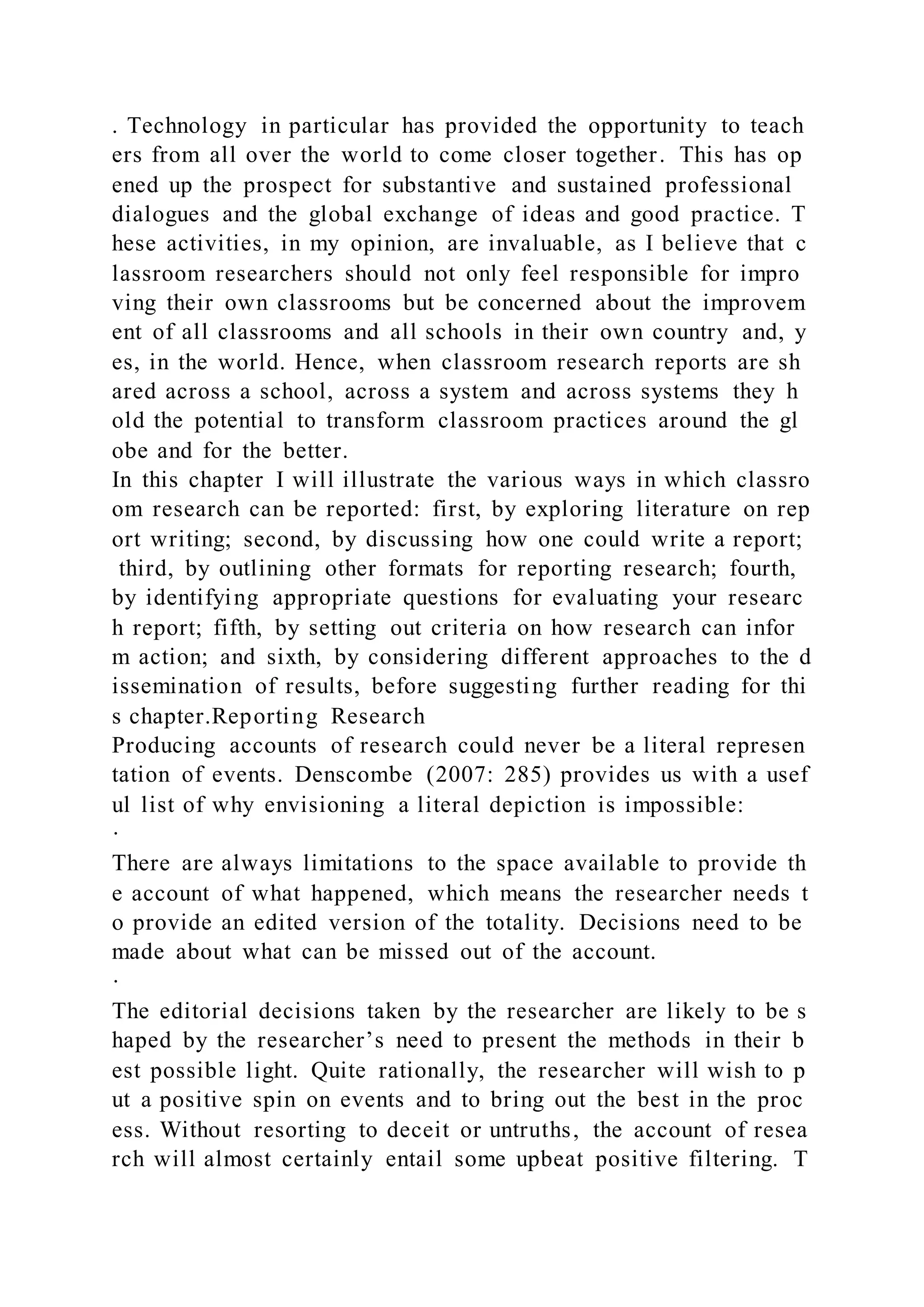 . Technology in particular has provided the opportunity to teach
ers from all over the world to come closer together. This has op
ened up the prospect for substantive and sustained professional
dialogues and the global exchange of ideas and good practice. T
hese activities, in my opinion, are invaluable, as I believe that c
lassroom researchers should not only feel responsible for impro
ving their own classrooms but be concerned about the improvem
ent of all classrooms and all schools in their own country and, y
es, in the world. Hence, when classroom research reports are sh
ared across a school, across a system and across systems they h
old the potential to transform classroom practices around the gl
obe and for the better.
In this chapter I will illustrate the various ways in which classro
om research can be reported: first, by exploring literature on rep
ort writing; second, by discussing how one could write a report;
third, by outlining other formats for reporting research; fourth,
by identifying appropriate questions for evaluating your researc
h report; fifth, by setting out criteria on how research can infor
m action; and sixth, by considering different approaches to the d
issemination of results, before suggesting further reading for thi
s chapter.Reporting Research
Producing accounts of research could never be a literal represen
tation of events. Denscombe (2007: 285) provides us with a usef
ul list of why envisioning a literal depiction is impossible:
·
There are always limitations to the space available to provide th
e account of what happened, which means the researcher needs t
o provide an edited version of the totality. Decisions need to be
made about what can be missed out of the account.
·
The editorial decisions taken by the researcher are likely to be s
haped by the researcher’s need to present the methods in their b
est possible light. Quite rationally, the researcher will wish to p
ut a positive spin on events and to bring out the best in the proc
ess. Without resorting to deceit or untruths, the account of resea
rch will almost certainly entail some upbeat positive filtering. T
 
