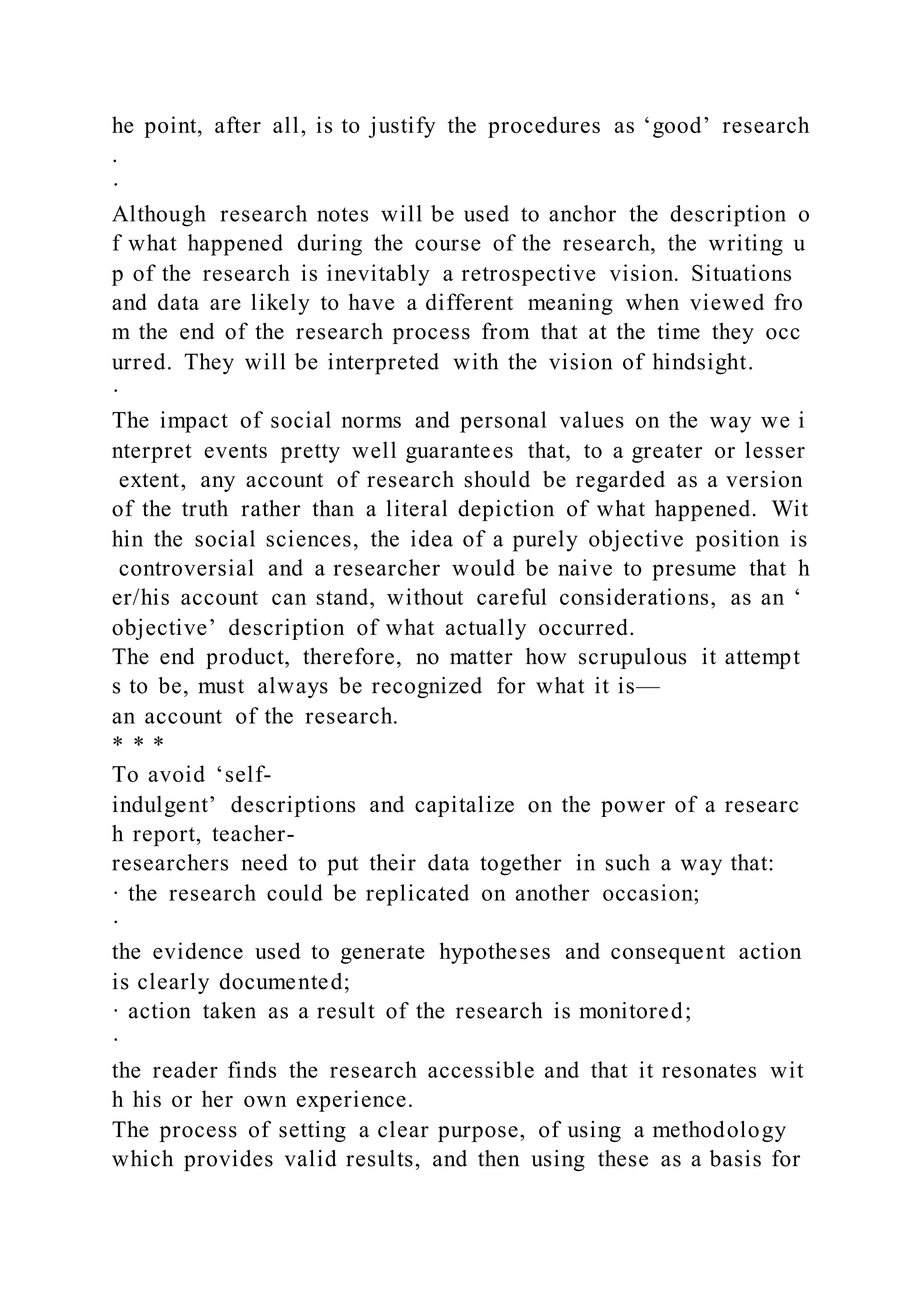 he point, after all, is to justify the procedures as ‘good’ research
.
·
Although research notes will be used to anchor the description o
f what happened during the course of the research, the writing u
p of the research is inevitably a retrospective vision. Situations
and data are likely to have a different meaning when viewed fro
m the end of the research process from that at the time they occ
urred. They will be interpreted with the vision of hindsight.
·
The impact of social norms and personal values on the way we i
nterpret events pretty well guarantees that, to a greater or lesser
extent, any account of research should be regarded as a version
of the truth rather than a literal depiction of what happened. Wit
hin the social sciences, the idea of a purely objective position is
controversial and a researcher would be naive to presume that h
er/his account can stand, without careful considerations, as an ‘
objective’ description of what actually occurred.
The end product, therefore, no matter how scrupulous it attempt
s to be, must always be recognized for what it is—
an account of the research.
* * *
To avoid ‘self-
indulgent’ descriptions and capitalize on the power of a researc
h report, teacher-
researchers need to put their data together in such a way that:
· the research could be replicated on another occasion;
·
the evidence used to generate hypotheses and consequent action
is clearly documented;
· action taken as a result of the research is monitored;
·
the reader finds the research accessible and that it resonates wit
h his or her own experience.
The process of setting a clear purpose, of using a methodology
which provides valid results, and then using these as a basis for
 