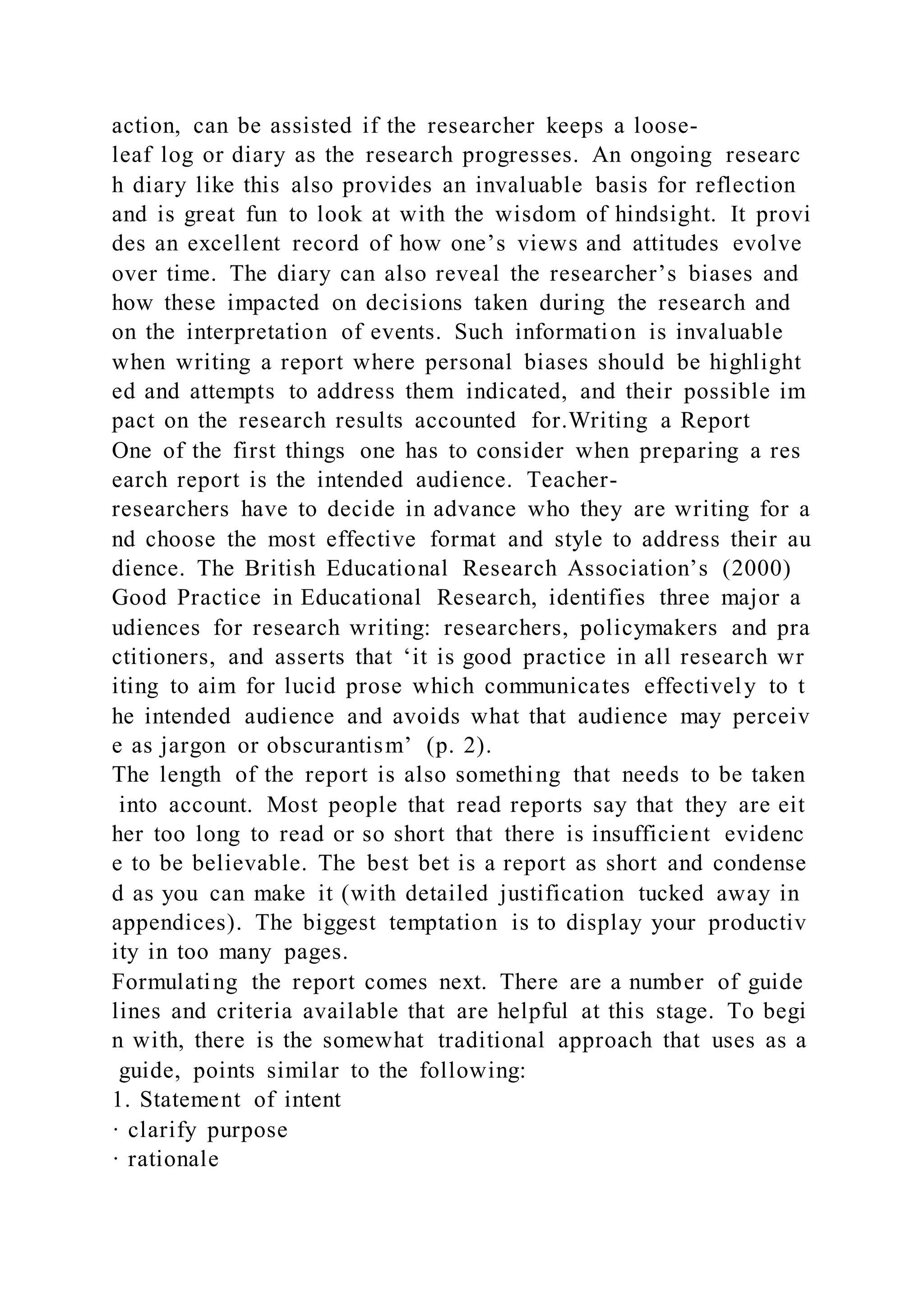 action, can be assisted if the researcher keeps a loose-
leaf log or diary as the research progresses. An ongoing researc
h diary like this also provides an invaluable basis for reflection
and is great fun to look at with the wisdom of hindsight. It provi
des an excellent record of how one’s views and attitudes evolve
over time. The diary can also reveal the researcher’s biases and
how these impacted on decisions taken during the research and
on the interpretation of events. Such information is invaluable
when writing a report where personal biases should be highlight
ed and attempts to address them indicated, and their possible im
pact on the research results accounted for.Writing a Report
One of the first things one has to consider when preparing a res
earch report is the intended audience. Teacher-
researchers have to decide in advance who they are writing for a
nd choose the most effective format and style to address their au
dience. The British Educational Research Association’s (2000)
Good Practice in Educational Research, identifies three major a
udiences for research writing: researchers, policymakers and pra
ctitioners, and asserts that ‘it is good practice in all research wr
iting to aim for lucid prose which communicates effectively to t
he intended audience and avoids what that audience may perceiv
e as jargon or obscurantism’ (p. 2).
The length of the report is also something that needs to be taken
into account. Most people that read reports say that they are eit
her too long to read or so short that there is insufficient evidenc
e to be believable. The best bet is a report as short and condense
d as you can make it (with detailed justification tucked away in
appendices). The biggest temptation is to display your productiv
ity in too many pages.
Formulating the report comes next. There are a number of guide
lines and criteria available that are helpful at this stage. To begi
n with, there is the somewhat traditional approach that uses as a
guide, points similar to the following:
1. Statement of intent
· clarify purpose
· rationale
 
