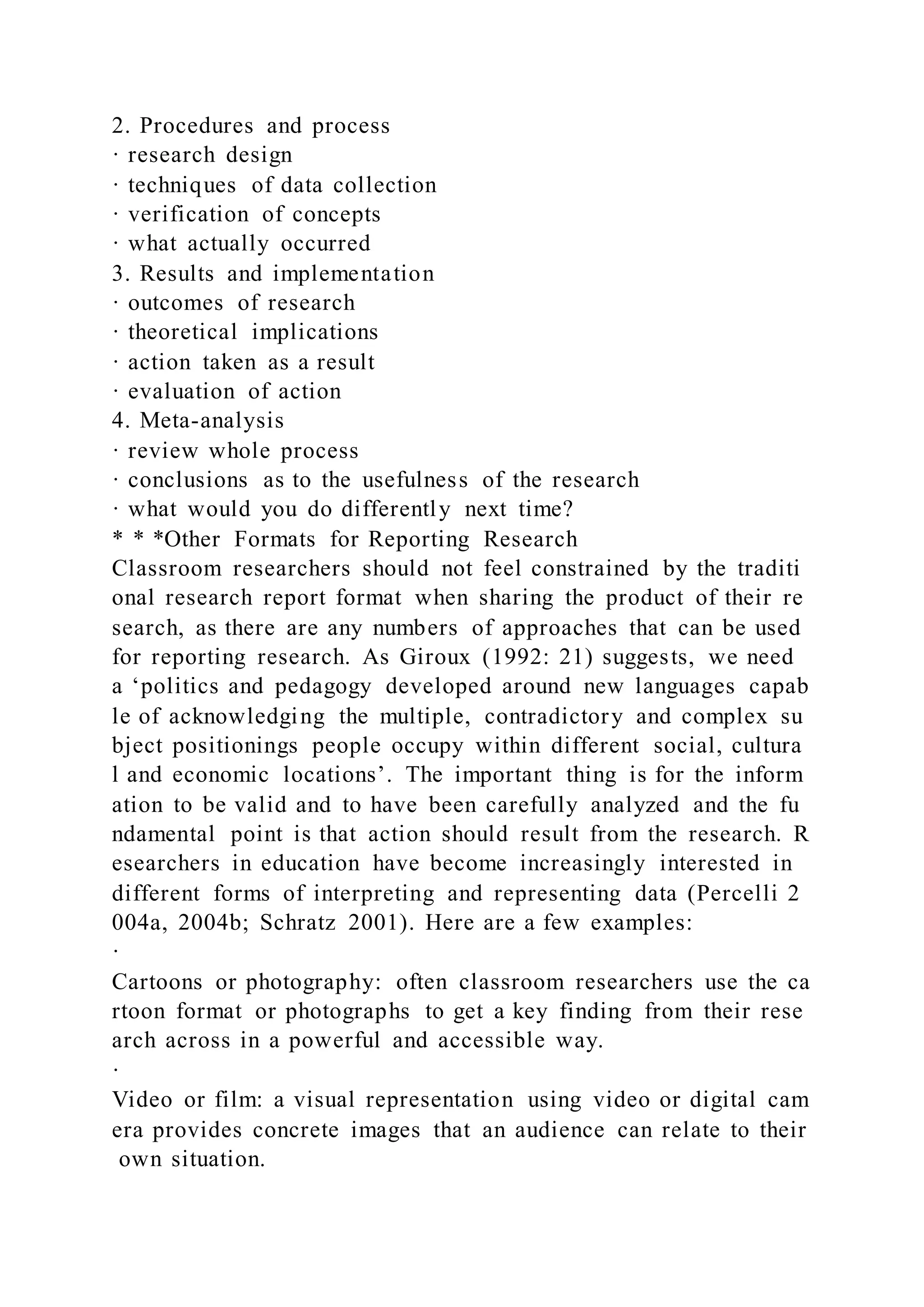 2. Procedures and process
· research design
· techniques of data collection
· verification of concepts
· what actually occurred
3. Results and implementation
· outcomes of research
· theoretical implications
· action taken as a result
· evaluation of action
4. Meta-analysis
· review whole process
· conclusions as to the usefulness of the research
· what would you do differently next time?
* * *Other Formats for Reporting Research
Classroom researchers should not feel constrained by the traditi
onal research report format when sharing the product of their re
search, as there are any numbers of approaches that can be used
for reporting research. As Giroux (1992: 21) suggests, we need
a ‘politics and pedagogy developed around new languages capab
le of acknowledging the multiple, contradictory and complex su
bject positionings people occupy within different social, cultura
l and economic locations’. The important thing is for the inform
ation to be valid and to have been carefully analyzed and the fu
ndamental point is that action should result from the research. R
esearchers in education have become increasingly interested in
different forms of interpreting and representing data (Percelli 2
004a, 2004b; Schratz 2001). Here are a few examples:
·
Cartoons or photography: often classroom researchers use the ca
rtoon format or photographs to get a key finding from their rese
arch across in a powerful and accessible way.
·
Video or film: a visual representation using video or digital cam
era provides concrete images that an audience can relate to their
own situation.
 
