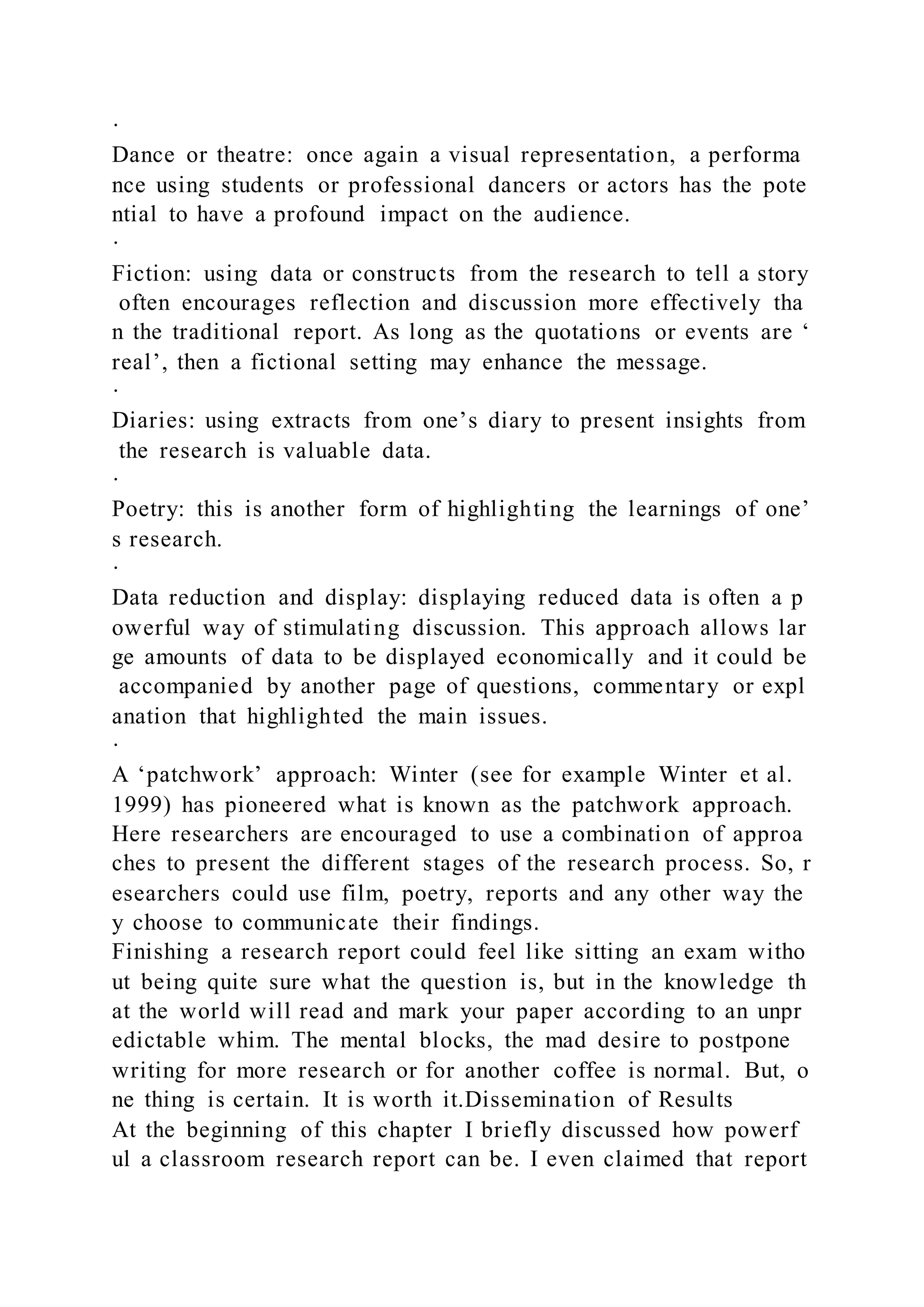 ·
Dance or theatre: once again a visual representation, a performa
nce using students or professional dancers or actors has the pote
ntial to have a profound impact on the audience.
·
Fiction: using data or constructs from the research to tell a story
often encourages reflection and discussion more effectively tha
n the traditional report. As long as the quotations or events are ‘
real’, then a fictional setting may enhance the message.
·
Diaries: using extracts from one’s diary to present insights from
the research is valuable data.
·
Poetry: this is another form of highlighting the learnings of one’
s research.
·
Data reduction and display: displaying reduced data is often a p
owerful way of stimulating discussion. This approach allows lar
ge amounts of data to be displayed economically and it could be
accompanied by another page of questions, commentary or expl
anation that highlighted the main issues.
·
A ‘patchwork’ approach: Winter (see for example Winter et al.
1999) has pioneered what is known as the patchwork approach.
Here researchers are encouraged to use a combination of approa
ches to present the different stages of the research process. So, r
esearchers could use film, poetry, reports and any other way the
y choose to communicate their findings.
Finishing a research report could feel like sitting an exam witho
ut being quite sure what the question is, but in the knowledge th
at the world will read and mark your paper according to an unpr
edictable whim. The mental blocks, the mad desire to postpone
writing for more research or for another coffee is normal. But, o
ne thing is certain. It is worth it.Dissemination of Results
At the beginning of this chapter I briefly discussed how powerf
ul a classroom research report can be. I even claimed that report
 