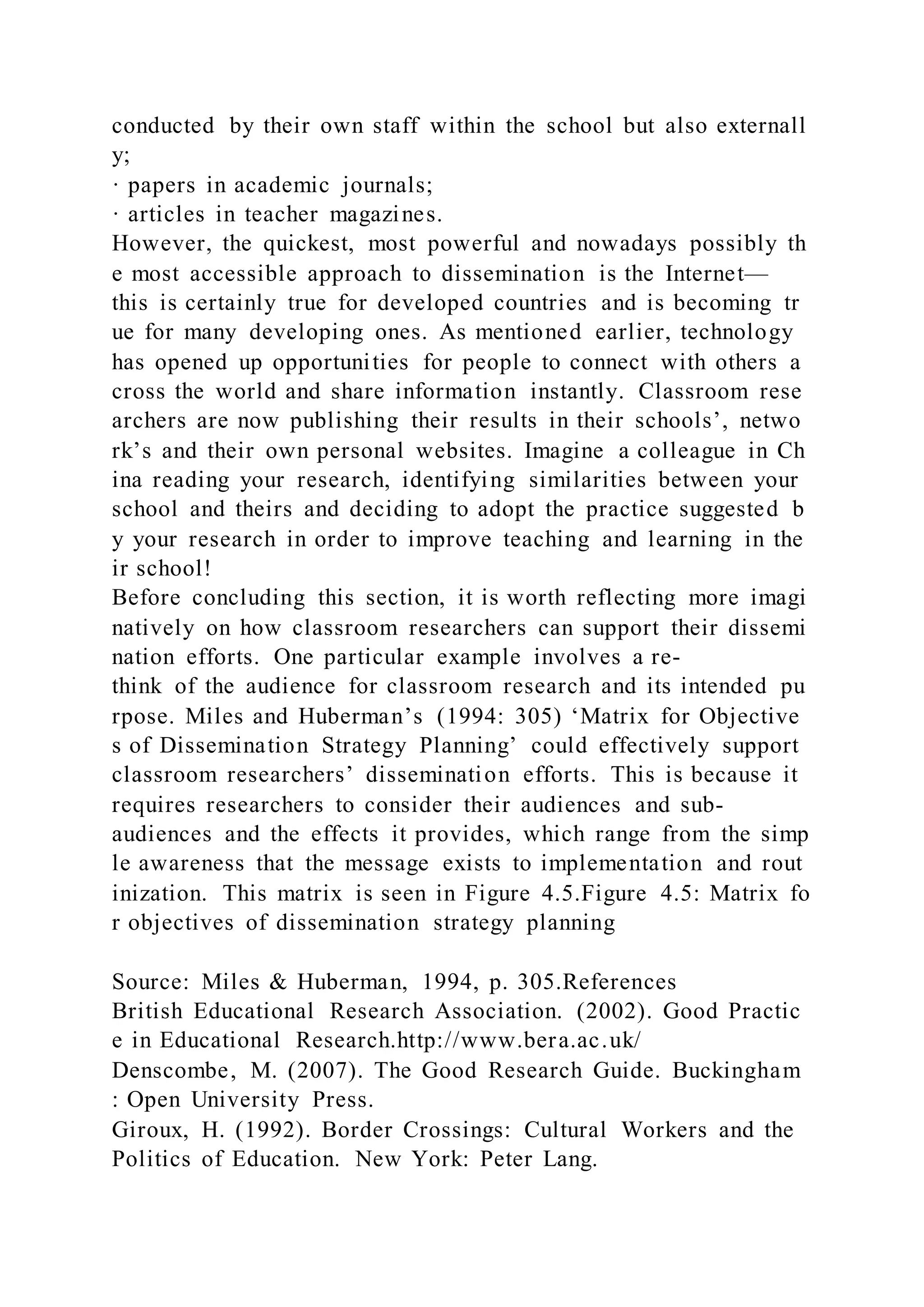 conducted by their own staff within the school but also externall
y;
· papers in academic journals;
· articles in teacher magazines.
However, the quickest, most powerful and nowadays possibly th
e most accessible approach to dissemination is the Internet—
this is certainly true for developed countries and is becoming tr
ue for many developing ones. As mentioned earlier, technology
has opened up opportunities for people to connect with others a
cross the world and share information instantly. Classroom rese
archers are now publishing their results in their schools’, netwo
rk’s and their own personal websites. Imagine a colleague in Ch
ina reading your research, identifying similarities between your
school and theirs and deciding to adopt the practice suggested b
y your research in order to improve teaching and learning in the
ir school!
Before concluding this section, it is worth reflecting more imagi
natively on how classroom researchers can support their dissemi
nation efforts. One particular example involves a re-
think of the audience for classroom research and its intended pu
rpose. Miles and Huberman’s (1994: 305) ‘Matrix for Objective
s of Dissemination Strategy Planning’ could effectively support
classroom researchers’ dissemination efforts. This is because it
requires researchers to consider their audiences and sub-
audiences and the effects it provides, which range from the simp
le awareness that the message exists to implementation and rout
inization. This matrix is seen in Figure 4.5.Figure 4.5: Matrix fo
r objectives of dissemination strategy planning
Source: Miles & Huberman, 1994, p. 305.References
British Educational Research Association. (2002). Good Practic
e in Educational Research.http://www.bera.ac.uk/
Denscombe, M. (2007). The Good Research Guide. Buckingham
: Open University Press.
Giroux, H. (1992). Border Crossings: Cultural Workers and the
Politics of Education. New York: Peter Lang.
 