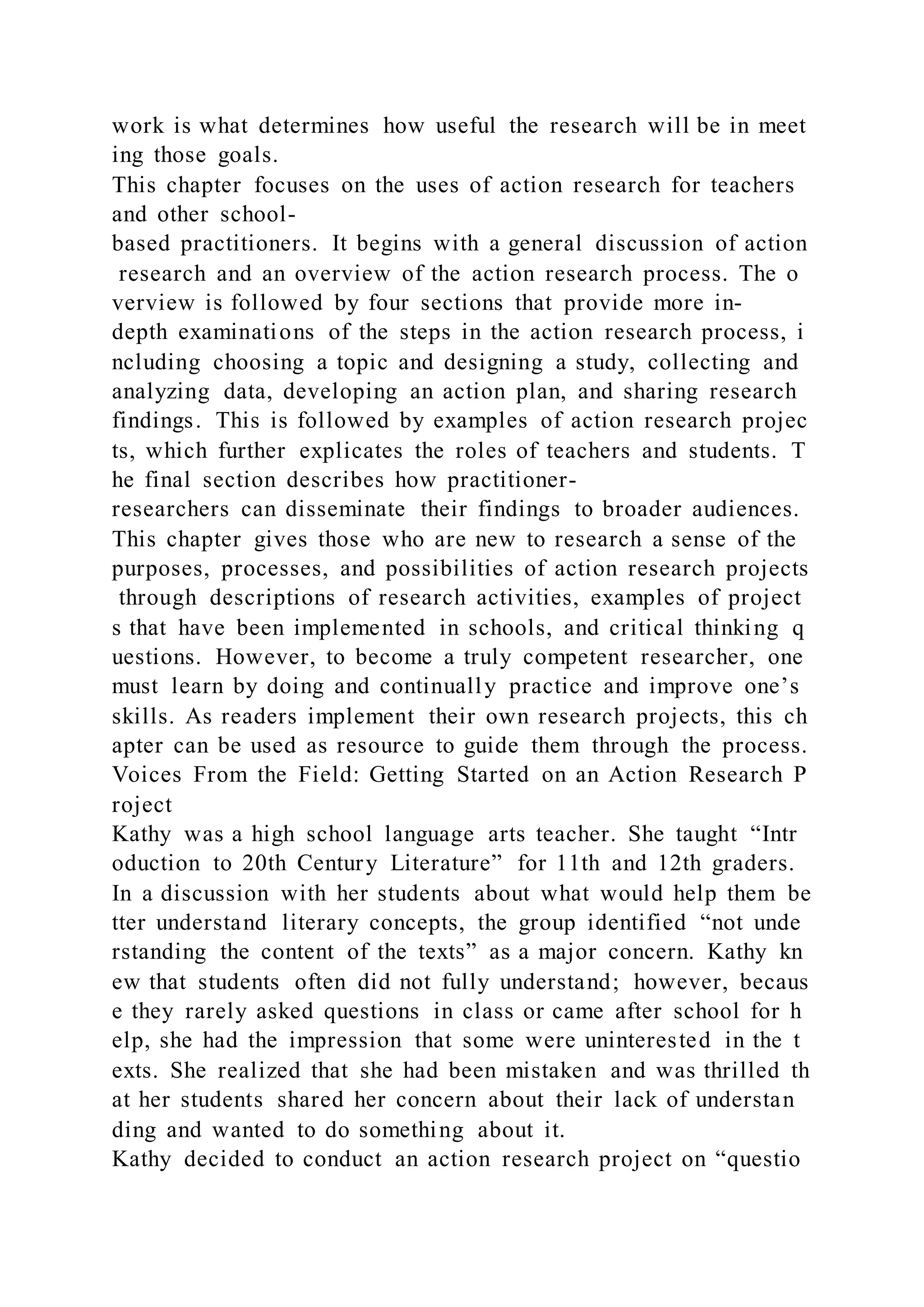 work is what determines how useful the research will be in meet
ing those goals.
This chapter focuses on the uses of action research for teachers
and other school-
based practitioners. It begins with a general discussion of action
research and an overview of the action research process. The o
verview is followed by four sections that provide more in-
depth examinations of the steps in the action research process, i
ncluding choosing a topic and designing a study, collecting and
analyzing data, developing an action plan, and sharing research
findings. This is followed by examples of action research projec
ts, which further explicates the roles of teachers and students. T
he final section describes how practitioner-
researchers can disseminate their findings to broader audiences.
This chapter gives those who are new to research a sense of the
purposes, processes, and possibilities of action research projects
through descriptions of research activities, examples of project
s that have been implemented in schools, and critical thinking q
uestions. However, to become a truly competent researcher, one
must learn by doing and continually practice and improve one’s
skills. As readers implement their own research projects, this ch
apter can be used as resource to guide them through the process.
Voices From the Field: Getting Started on an Action Research P
roject
Kathy was a high school language arts teacher. She taught “Intr
oduction to 20th Century Literature” for 11th and 12th graders.
In a discussion with her students about what would help them be
tter understand literary concepts, the group identified “not unde
rstanding the content of the texts” as a major concern. Kathy kn
ew that students often did not fully understand; however, becaus
e they rarely asked questions in class or came after school for h
elp, she had the impression that some were uninterested in the t
exts. She realized that she had been mistaken and was thrilled th
at her students shared her concern about their lack of understan
ding and wanted to do something about it.
Kathy decided to conduct an action research project on “questio
 