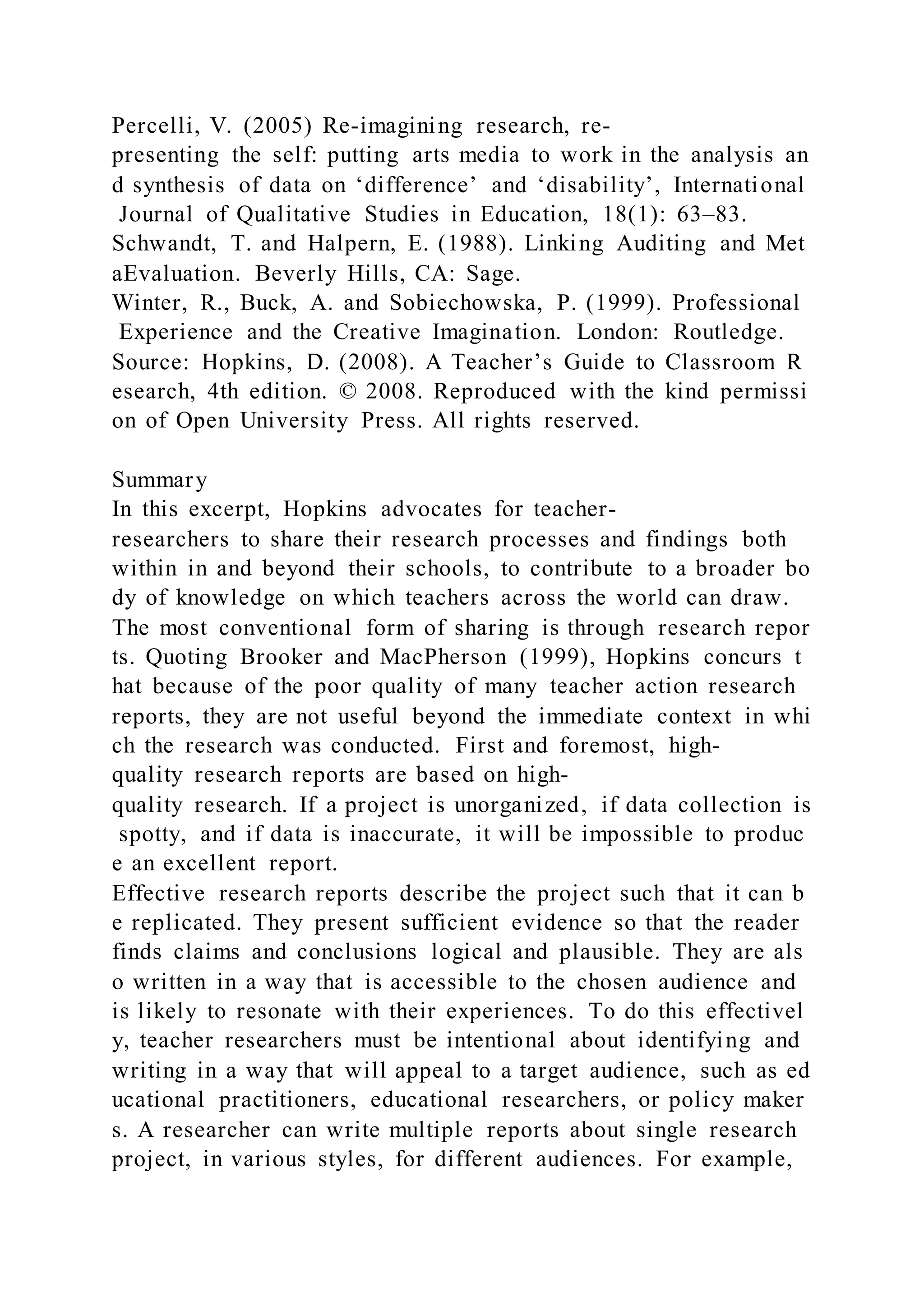 Percelli, V. (2005) Re-imagining research, re-
presenting the self: putting arts media to work in the analysis an
d synthesis of data on ‘difference’ and ‘disability’, International
Journal of Qualitative Studies in Education, 18(1): 63–83.
Schwandt, T. and Halpern, E. (1988). Linking Auditing and Met
aEvaluation. Beverly Hills, CA: Sage.
Winter, R., Buck, A. and Sobiechowska, P. (1999). Professional
Experience and the Creative Imagination. London: Routledge.
Source: Hopkins, D. (2008). A Teacher’s Guide to Classroom R
esearch, 4th edition. © 2008. Reproduced with the kind permissi
on of Open University Press. All rights reserved.
Summary
In this excerpt, Hopkins advocates for teacher-
researchers to share their research processes and findings both
within in and beyond their schools, to contribute to a broader bo
dy of knowledge on which teachers across the world can draw.
The most conventional form of sharing is through research repor
ts. Quoting Brooker and MacPherson (1999), Hopkins concurs t
hat because of the poor quality of many teacher action research
reports, they are not useful beyond the immediate context in whi
ch the research was conducted. First and foremost, high-
quality research reports are based on high-
quality research. If a project is unorganized, if data collection is
spotty, and if data is inaccurate, it will be impossible to produc
e an excellent report.
Effective research reports describe the project such that it can b
e replicated. They present sufficient evidence so that the reader
finds claims and conclusions logical and plausible. They are als
o written in a way that is accessible to the chosen audience and
is likely to resonate with their experiences. To do this effectivel
y, teacher researchers must be intentional about identifying and
writing in a way that will appeal to a target audience, such as ed
ucational practitioners, educational researchers, or policy maker
s. A researcher can write multiple reports about single research
project, in various styles, for different audiences. For example,
 