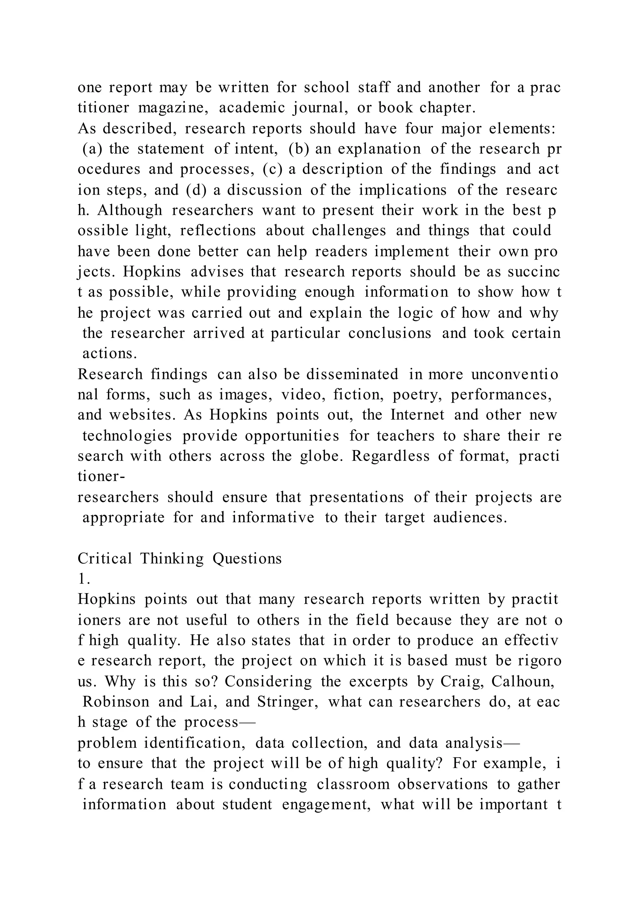 one report may be written for school staff and another for a prac
titioner magazine, academic journal, or book chapter.
As described, research reports should have four major elements:
(a) the statement of intent, (b) an explanation of the research pr
ocedures and processes, (c) a description of the findings and act
ion steps, and (d) a discussion of the implications of the researc
h. Although researchers want to present their work in the best p
ossible light, reflections about challenges and things that could
have been done better can help readers implement their own pro
jects. Hopkins advises that research reports should be as succinc
t as possible, while providing enough information to show how t
he project was carried out and explain the logic of how and why
the researcher arrived at particular conclusions and took certain
actions.
Research findings can also be disseminated in more unconventio
nal forms, such as images, video, fiction, poetry, performances,
and websites. As Hopkins points out, the Internet and other new
technologies provide opportunities for teachers to share their re
search with others across the globe. Regardless of format, practi
tioner-
researchers should ensure that presentations of their projects are
appropriate for and informative to their target audiences.
Critical Thinking Questions
1.
Hopkins points out that many research reports written by practit
ioners are not useful to others in the field because they are not o
f high quality. He also states that in order to produce an effectiv
e research report, the project on which it is based must be rigoro
us. Why is this so? Considering the excerpts by Craig, Calhoun,
Robinson and Lai, and Stringer, what can researchers do, at eac
h stage of the process—
problem identification, data collection, and data analysis—
to ensure that the project will be of high quality? For example, i
f a research team is conducting classroom observations to gather
information about student engagement, what will be important t
 