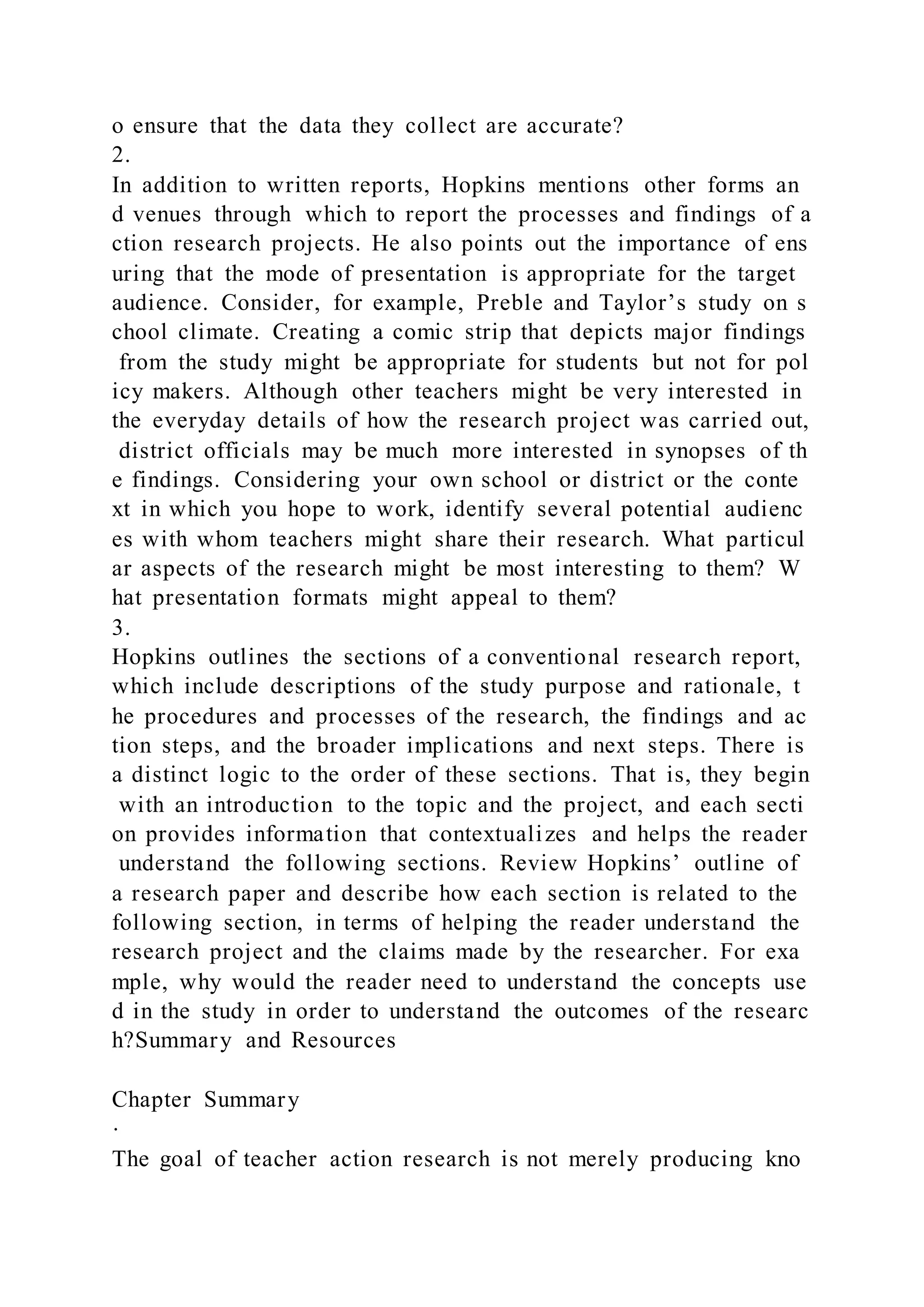 o ensure that the data they collect are accurate?
2.
In addition to written reports, Hopkins mentions other forms an
d venues through which to report the processes and findings of a
ction research projects. He also points out the importance of ens
uring that the mode of presentation is appropriate for the target
audience. Consider, for example, Preble and Taylor’s study on s
chool climate. Creating a comic strip that depicts major findings
from the study might be appropriate for students but not for pol
icy makers. Although other teachers might be very interested in
the everyday details of how the research project was carried out,
district officials may be much more interested in synopses of th
e findings. Considering your own school or district or the conte
xt in which you hope to work, identify several potential audienc
es with whom teachers might share their research. What particul
ar aspects of the research might be most interesting to them? W
hat presentation formats might appeal to them?
3.
Hopkins outlines the sections of a conventional research report,
which include descriptions of the study purpose and rationale, t
he procedures and processes of the research, the findings and ac
tion steps, and the broader implications and next steps. There is
a distinct logic to the order of these sections. That is, they begin
with an introduction to the topic and the project, and each secti
on provides information that contextualizes and helps the reader
understand the following sections. Review Hopkins’ outline of
a research paper and describe how each section is related to the
following section, in terms of helping the reader understand the
research project and the claims made by the researcher. For exa
mple, why would the reader need to understand the concepts use
d in the study in order to understand the outcomes of the researc
h?Summary and Resources
Chapter Summary
·
The goal of teacher action research is not merely producing kno
 