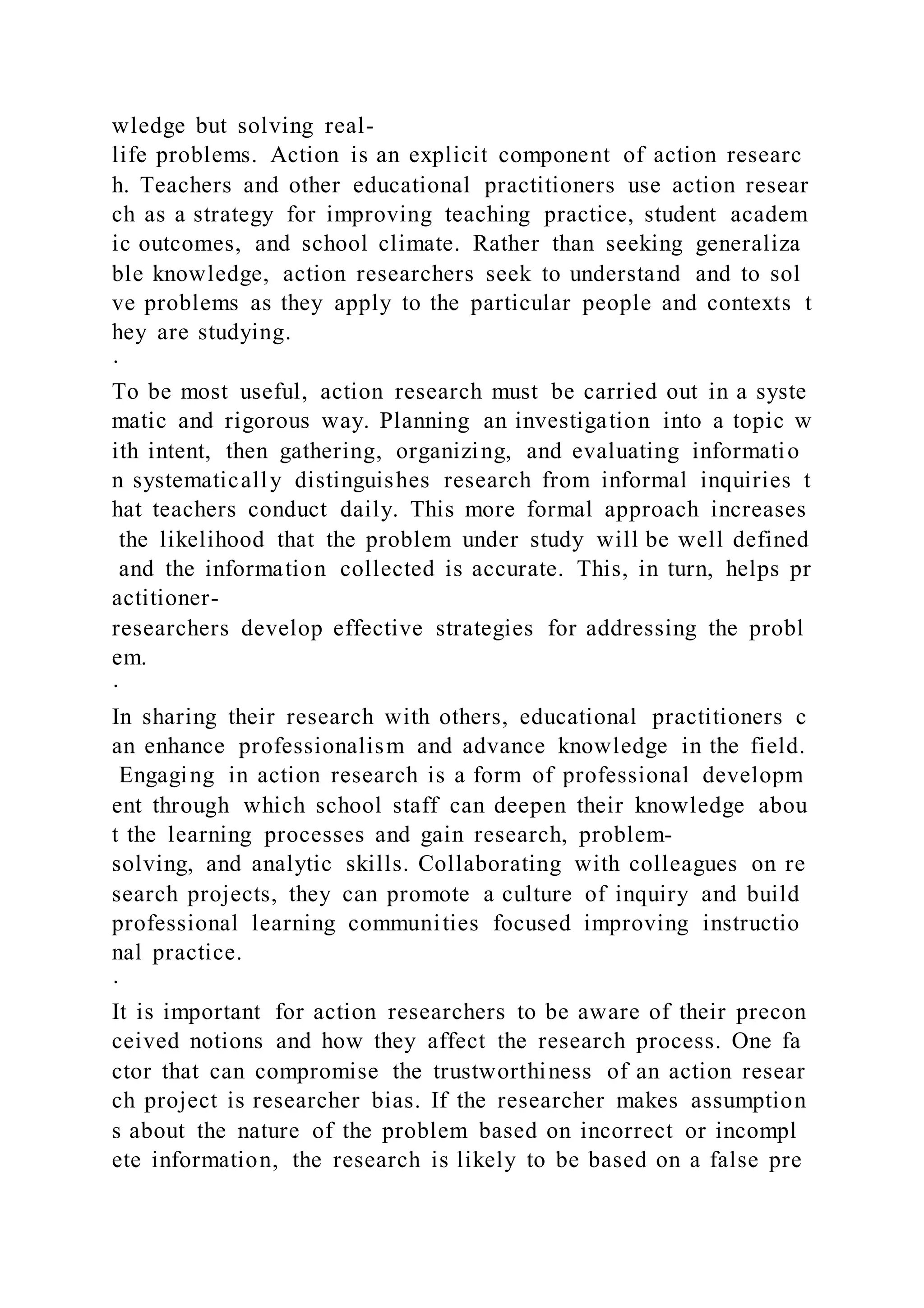 wledge but solving real-
life problems. Action is an explicit component of action researc
h. Teachers and other educational practitioners use action resear
ch as a strategy for improving teaching practice, student academ
ic outcomes, and school climate. Rather than seeking generaliza
ble knowledge, action researchers seek to understand and to sol
ve problems as they apply to the particular people and contexts t
hey are studying.
·
To be most useful, action research must be carried out in a syste
matic and rigorous way. Planning an investigation into a topic w
ith intent, then gathering, organizing, and evaluating informatio
n systematically distinguishes research from informal inquiries t
hat teachers conduct daily. This more formal approach increases
the likelihood that the problem under study will be well defined
and the information collected is accurate. This, in turn, helps pr
actitioner-
researchers develop effective strategies for addressing the probl
em.
·
In sharing their research with others, educational practitioners c
an enhance professionalism and advance knowledge in the field.
Engaging in action research is a form of professional developm
ent through which school staff can deepen their knowledge abou
t the learning processes and gain research, problem-
solving, and analytic skills. Collaborating with colleagues on re
search projects, they can promote a culture of inquiry and build
professional learning communities focused improving instructio
nal practice.
·
It is important for action researchers to be aware of their precon
ceived notions and how they affect the research process. One fa
ctor that can compromise the trustworthiness of an action resear
ch project is researcher bias. If the researcher makes assumption
s about the nature of the problem based on incorrect or incompl
ete information, the research is likely to be based on a false pre
 