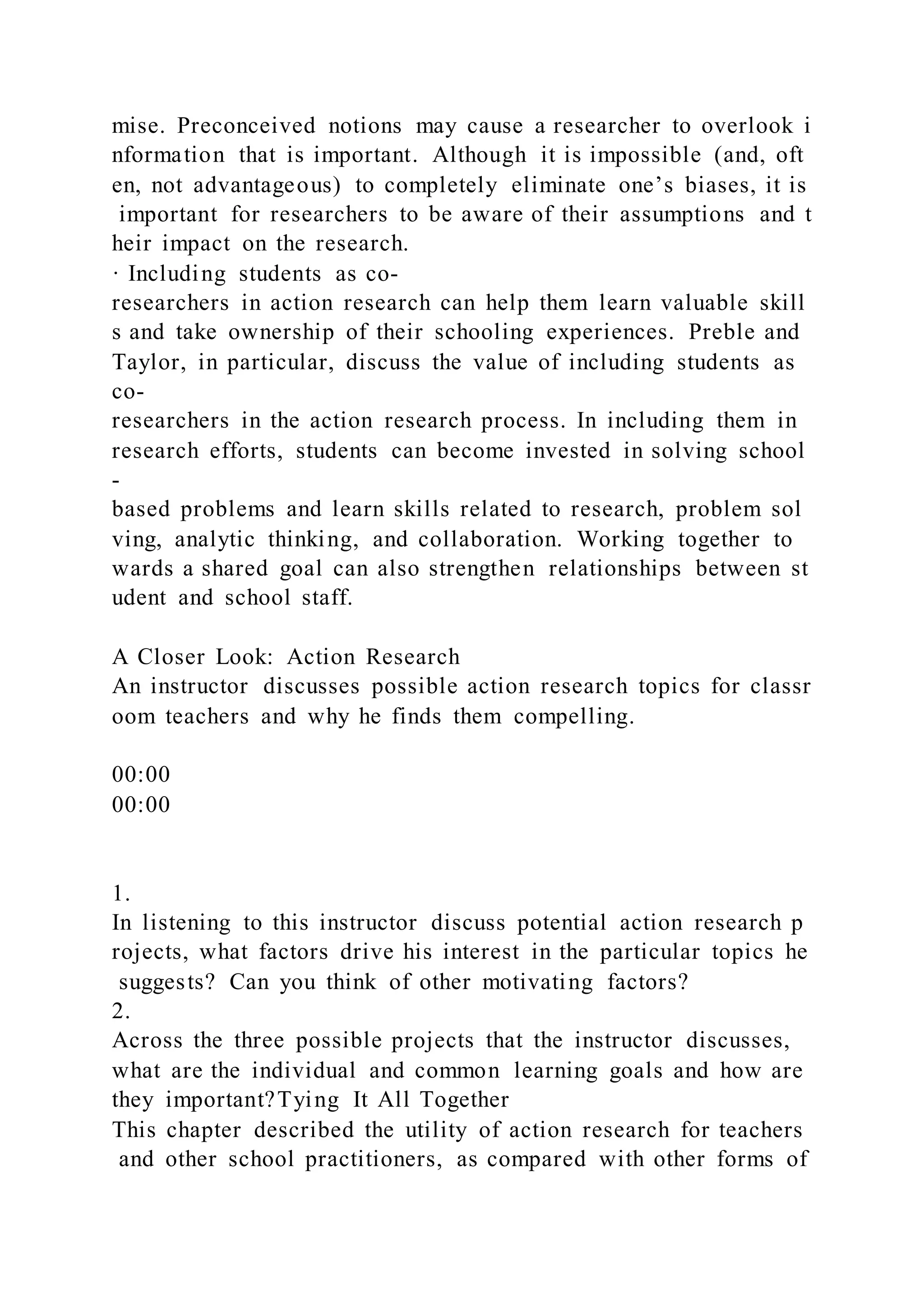 mise. Preconceived notions may cause a researcher to overlook i
nformation that is important. Although it is impossible (and, oft
en, not advantageous) to completely eliminate one’s biases, it is
important for researchers to be aware of their assumptions and t
heir impact on the research.
· Including students as co-
researchers in action research can help them learn valuable skill
s and take ownership of their schooling experiences. Preble and
Taylor, in particular, discuss the value of including students as
co-
researchers in the action research process. In including them in
research efforts, students can become invested in solving school
-
based problems and learn skills related to research, problem sol
ving, analytic thinking, and collaboration. Working together to
wards a shared goal can also strengthen relationships between st
udent and school staff.
A Closer Look: Action Research
An instructor discusses possible action research topics for classr
oom teachers and why he finds them compelling.
00:00
00:00
1.
In listening to this instructor discuss potential action research p
rojects, what factors drive his interest in the particular topics he
suggests? Can you think of other motivating factors?
2.
Across the three possible projects that the instructor discusses,
what are the individual and common learning goals and how are
they important?Tying It All Together
This chapter described the utility of action research for teachers
and other school practitioners, as compared with other forms of
 